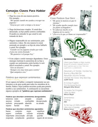 11

Consejos Claves Para Hablar
  • Diga las cosas de una manera positiva.
    Por ejemplo: .                                      Cosas Positivas Que Decir . . .
    “Me agrada cuando me ayudas a recoger tus           • “Me gusta la manera en que lo
    juguetes.”                                             intentas.”
    “Gracias por venir a tiempo a la mesa.”             • “Me ayudas mucho cuando traes
                                                           los platos al fregadero.”
  • Haga declaraciones simples. Si usted dice           • “Te esfuerzas mucho en la
    demasiado, su hijo podría sentirse confundido.         limpieza de tu cuarto.”
    El podría no entender lo que usted le está          • “¡Eso es a lo que yo llamo ser responsable!”
    tratando de decir.

  • Hágase responsable de sus sentimientos, pen-
    samientos e ideas. De esta manera le estará
    poniendo un ejemplo a su hijo de cómo hablarle
    a usted. Por ejemplo:
    “Cuando veo tus juguetes tirados por todo
    el piso me siento frustada.”
    “Me gustaría ir al parque hoy.”

  • Evite culpar o emitir mensajes degradantes. Estos                    Sentimientos
    mensajes lastiman la autoestima de su hijo y
    cuando sus sentimientos estén heridos le será                        Libros para Padres e Hijos Juntos.
                                                                         Busque en la librería o biblioteca local los
    difícil escucharlo a usted. Por ejemplo:                             libros sugeridos para sus hijos. Pida otras
    “Eres un desastre.”                                                  sugerencias a su bibliotecario.
    “Siempre eres muy lento para vestirte.”
                                                                         Alexander y El Terrible, Horrible No
    “Qué antipático eres.”
                                                                         Bueno y Muy Mal Día
                                                                         Alexander and the Terrible,
Palabras que expresan sentimientos :                                     Horrible No Good, Very Bad Day
                                                                         Judith Viorst
El ser capaces de hablar y compartir mutuamente sus sen-                 El Conejo Fugitivo
timientos es de gran ayuda para todos los miembros de la                 The Runaway Bunny
familia. Padres e hijos podrían necesitar ayuda para ponerle             Margaret Wise Brown
nombre a sus sentimientos. A continuación se encuentran
algunos ejemplos de “palabras que expresan sentimientos”.                Yo estaba Tan Enojado
                                                                         I Was So Mad
                                                                         Mercer Mayer
Palabras que describen sentimientos desagradables
                                                                         Sentimientos
temeroso     malo          enojado      enojado
                                                                         Feelings
ansioso      irritado      confundido   decepcionado                     Aliki
molesto      preocupado    aburrido     no amado
injusto      herido        triste                                        Yo No Soy Un Niño Llorón
                                                                         I Am not a Crybaby
Palabras que describen sentimientos agradables                           Norma Simon
bueno         contento      mejor       orgulloso
seguro        confiado      valiente    aceptado
importante    emocionado    aliviado    querido
respetado     complacido    grandioso   seguro de mí mismo
 