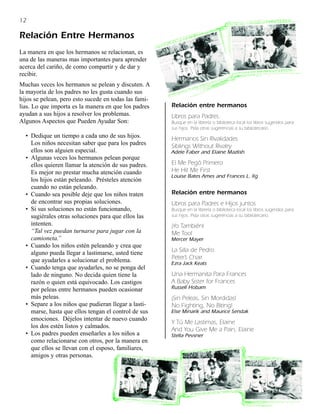 12

Relación Entre Hermanos
La manera en que los hermanos se relacionan, es
una de las maneras mas importantes para aprender
acerca del cariño, de como compartir y de dar y
recibir.
Muchas veces los hermanos se pelean y discuten. A
la mayoría de los padres no les gusta cuando sus
hijos se pelean, pero esto sucede en todas las fami-
lias. Lo que importa es la manera en que los padres    Relación entre hermanos
ayudan a sus hijos a resolver los problemas.           Libros para Padres.
Algunos Aspectos que Pueden Ayudar Son:                Busque en la librería o biblioteca local los libros sugeridos para
                                                       sus hijos. Pida otras sugerencias a su bibliotecario.
  • Dedique un tiempo a cada uno de sus hijos.         Hermanos Sin Rivalidades
    Los niños necesitan saber que para los padres      Siblings Without Rivalry
    ellos son alguien especial.                        Adele Faber and Elaine Mazlish
  • Algunas veces los hermanos pelean porque
    ellos quieren llamar la atención de sus padres.    El Me Pegó Primero
    Es mejor no prestar mucha atención cuando          He Hit Me First
                                                       Louise Bates Ames and Frances L. Ilg
    los hijos están peleando. Présteles atención
    cuando no están peleando.
  • Cuando sea posible deje que los niños traten       Relación entre hermanos
    de encontrar sus propias soluciones.               Libros para Padres e Hijos juntos
  • Si sus soluciones no están funcionando,            Busque en la librería o biblioteca local los libros sugeridos para
    sugiérales otras soluciones para que ellos las     sus hijos. Pida otras sugerencias a su bibliotecario.
    intenten.                                          ¡Yo También!
    “Tal vez puedan turnarse para jugar con la         Me Too!
    camioneta.”                                        Mercer Mayer
  • Cuando los niños estén peleando y crea que
    alguno pueda llegar a lastimarse, usted tiene      La Silla de Pedro
    que ayudarles a solucionar el problema.            Peter’s Chair
                                                       Ezra Jack Keats
  • Cuando tenga que ayudarles, no se ponga del
    lado de ninguno. No decida quien tiene la          Una Hermanita Para Frances
    razón o quien está equivocado. Los castigos        A Baby Sister for Frances
    por peleas entre hermanos pueden ocasionar         Russell Hobam
    más peleas.                                        ¡Sin Peleas, Sin Mordidas!
  • Separe a los niños que pudieran llegar a lasti-    No Fighting, No Biting!
    marse, hasta que ellos tengan el control de sus    Else Minarik and Maurice Sendak
    emociones. Déjelos intentar de nuevo cuando
                                                       Y Tú Me Lastimas, Elaine
    los dos estén listos y calmados.
                                                       And You Give Me a Pain, Elaine
  • Los padres pueden enseñarles a los niños a         Stella Pevsner
    como relacionarse con otros, por la manera en
    que ellos se llevan con el esposo, familiares,
    amigos y otras personas.
 