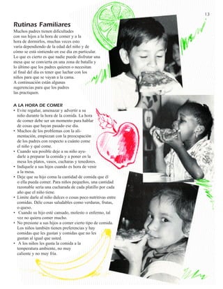 13

Rutinas Familiares
Muchos padres tienen dificultades
con sus hijos a la hora de comer y a la
hora de dormirlos, muchas veces esto
varía dependiendo de la edad del niño y de
cómo se está sintiendo en ese día en particular.
Lo que es cierto es que nadie puede disfrutar una
mesa que se convierta en una zona de batalla y
lo último que los padres quieren o necesitan
al final del día es tener que luchar con los
niños para que se vayan a la cama.
A continuación están algunas
sugerencias para que los padres
las practiquen.

A LA HORA DE COMER
• Evite regañar, amenazar y advertir a su
  niño durante la hora de la comida. La hora
  de comer debe ser un momento para hablar
  de cosas que hayan pasado ese día.
• Muchos de los problemas con la ali-
  mentación, empiezan con la preocupación
  de los padres con respecto a cuánto come
  el niño y qué come.
• Cuando sea posible deje a su niño ayu-
  darle a preparar la comida y a poner en la
  mesa los platos, vasos, cucharas y tenedores.
• Indíquele a sus hijos cuando es hora de venir
  a la mesa.
• Deje que su hijo coma la cantidad de comida que él
  o ella pueda comer. Para niños pequeños, una cantidad
  razonable sería una cucharada de cada platillo por cada
  año que el niño tiene.
• Limite darle al niño dulces o cosas poco nutritivas entre
  comidas. Déle cosas saludables como verduras, frutas,
  o queso.
• Cuando su hijo esté cansado, molesto o enfermo, tal
  vez no quiera comer mucho.
• No presione a sus hijos a comer cierto tipo de comida.
  Los niños también tienen preferencias y hay
  comidas que les gustan y comidas que no les
  gustan al igual que usted.
• A los niños les gusta la comida a la
  temperatura ambiente, no muy
  caliente y no muy fría.
 