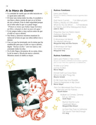14

A la Hora de Dormir                                  Rutinas Familiares
• La cantidad de sueño que un niño necesita no       Libros para Padres.
  es igual para cada niño.                           Busque en la librería o biblioteca local los siguientes libros
                                                     sugeridos:
• El tener una rutina todos los días, le ayudará a
  sus hijos a darse cuenta de que ya es la hora      Qué Hacer Cuando . . . ? Un Manual para
  de irse a dormir. Esto le dará seguridad porque    Padres y Adultos en Dificultades
  así el niño sabe lo que va a pasar luego.          What Do You Do When . . . ? A Handbook
  “Primero te tienes que bañar, luego leeremos       for Parents and Other Beleaguered Adults
  un libro y después te daré un poco de agua.”       Juliet U. Allen
• Evite juegos rudos y muy activos antes de que      Preguntas Que Los Padres Hacen
  el niño se vaya a dormir.                          Questions Parents Ask
• Sea firme y amoroso mientras mantiene la           Louise Bates Ames
  rutina de la hora en que sus niños deben irse a
  dormir.                                            El Almanaque de Mamá
• Una vez que ha terminado con la rutina que ha      The Mother’s Almanac
                                                     Marguerite Kelly and Elisa Parsons
  establecido para que el niño se vaya a dormir,
  dígale “buenas noches” con voz suave y sea         El Almanaque de Papá
  constante todos los días.                          The Father’s Almanac
• Si el niño llega a levantarse de su cama, tóme-    Marguerite Kelly
  lo de la mano y llévelo de nuevo a dormir.
  Mientras menos le hable es mejor.                  Rutinas Familiares
                                                     Libros para Padres e Hijos Juntos.
                                                     Busque en la librería o biblioteca local los libros sugeridos
                                                     para sus hijos. Pida otras sugerencias a su bibliotecario.

                                                     Ya Vete a La Cama
                                                     Just Go To Bed
                                                     Mercer Mayer

                                                     Donde Están Las Cosas Raras
                                                     Where the Wild Things Are
                                                     Maurice Sendak

                                                     En Mi Closet Hay Una Pesadilla
                                                     There’s A Nightmare In My Closet
                                                     Mercer Mayer

                                                     Pan Con Mermelada Para Frances
                                                       Bread and Jam for Frances
                                                            Russell Hoban

                                                                 Acábate La Comida, Gemma
                                                                   Eat up, Gemma
                                                                     Sarah Hayes

                                                                     Buenas Noches Luna
                                                                     Goodnight Moon
                                                                     Margaret Wise Brown

                                                                     La Casa Que Tuvo Lo Suficiente
                                                                     The House That Had Enough
                                                                     P.E. King
 