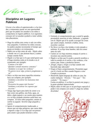 15




Disciplina en Lugares
Públicos
LLevar a los niños al supermercado o a las tien-
das y restaurantes puede ser una oportunidad
para que los padres les enseñen a los niños a
comportarse en lugares públicos. Los siguientes
consejos tal vez puedan ayudarle a tener salidas    • Estimule el comportamiento que a usted le agrade,
más placenteras.                                      prestándole atención al niño, hablando y jugando
                                                      con él. Déjelo que él le ayude a escoger las cosas
• Haga las salidas más cortas si sale con niños       que usted compra. Anímelo a hablar, mirar,
  muy pequeños. Conforme los niños crezcan,           escuchar y pensar.
  los padres pueden incrementar el tiempo que       • No lleve a su hijo a las tiendas si está cansado o
  pasan en tiendas o en restaurantes.                 enfermo. Si su hijo tiene hambre, dele de comer
• Hable con su hijo antes de salir. Déjele saber      antes de salir.
  a donde van a ir, que piensan hacer y cuánto      • Canten en voz baja mientras empuja el carrito o
  tiempo estarán fuera.                               inventen una canción juntos.
• Dígale a su hijo que es lo que usted quiere que   • Dígale a su hijo que le ayude a ponerle nombres a
  él haga mientras están en la tienda o en el         toda la comida en el carrito, a las verduras, a las
  restaurante, por ejemplo:                           carnes, pan, frutas y productos lácteos.
  “Camina a mi lado”                                • ¡Elogie, elogie y elogie a su hijo cuando esté
  “Quédate sentado mientras comemos”                  haciendo algo adecuado!
  “Ayúdame a escoger las verduras”                  • Elogie el buen comportamiento. Prométale jugar
  “Si quieres tocar algo, primero pregúntame a        con él o leerle un libro cuando lleguen a casa.
    mí”                                               Cumpla su promesa.
• Dele a su hijo una tarea específica mientras      • Desarrolle algún lenguaje de señas en casa, las
  hace sus compras, por ejemplo:                      cuales indiquen: “Detente,” “Ven aquí.” “Ten
  “Ayúdame a encontrar las manzanas más               cuidado,” “No toques.”
    bonitas”                                          Uselas en público. A su hijo le gustará este juego y
  “Encuentra las papas más baratas”                   la gente quedará impresionada.
  “Ayúdame a encontrar los cupones que              • Déjele saber al niño que es un privilegio especial el
    necesito”                                         poder ir de compras con usted. Y ¡haga las salidas
• Traiga algo ligero para darle de comer a su         divertidas!
  hijo como una galleta, una fruta, agua, un
  dulce, algún juguete o un cuento para manten-
  er a su hijo ocupado mientras usted hace sus
  compras. Si tiene niños pequeños, amarre al
  carrito su juguete favorito (algo pequeño y
  suave).
• Ignore el comportamiento inadecuado, a
  menos que sea algo peligroso, que cause daño
  a alguien o algo o si es algo que sea penoso
  para usted o que pueda molestar a otros.
 