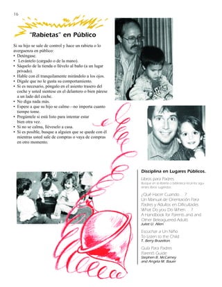 16



         “Rabietas” en Público
Si su hijo se sale de control y hace un rabieta o lo
averguenza en público:
• Deténgase.
• Levántelo (cargado o de la mano).
• Sáquelo de la tienda o llévelo al baño (a un lugar
  privado).
• Hable con él tranquilamente mirándolo a los ojos.
• Dígale que no le gusta su comportamiento.
• Si es necesario, póngalo en el asiento trasero del
  coche y usted sientese en el delantero o bien párese
  a un lado del coche.
• No diga nada más.
• Espere a que su hijo se calme—no importa cuanto
  tiempo tome.
• Pregúntele si está listo para intentar estar
  bien otra vez.
• Si no se calma, lléveselo a casa.
• Si es posible, busque a alguien que se quede con él
  mientras usted sale de compras o vaya de compras
  en otro momento.




                                                         Disciplina en Lugares Públicos.
                                                         Libros para Padres.
                                                         Busque en la librería o biblioteca local los sigu-
                                                         ientes libros sugeridos:

                                                         ¿Qué Hacer Cuando. . .?
                                                         Un Manual de Orientación Para
                                                         Padres y Adultos en Dificultades
                                                         What Do you Do When. . .?
                                                         A Handbook for Parents and and
                                                         Other Beleaguered Adults
                                                         Juliet U. Allen

                                                         Escuchar a Un Niño
                                                         To Listen to the Child
                                                         T. Berry Brazelton

                                                         Guía Para Padres
                                                         Parent’s Guide
                                                         Stephen B. McCarney
                                                         and Angela M. Bauer
 