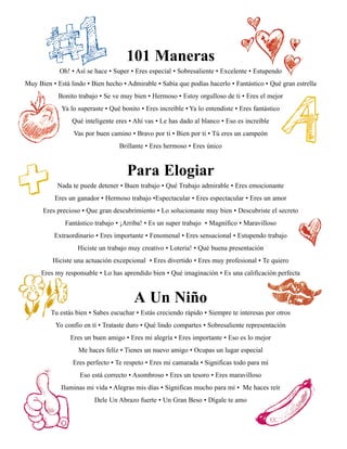 101 Maneras
            Oh! • Así se hace • Super • Eres especial • Sobresaliente • Excelente • Estupendo
Muy Bien • Está lindo • Bien hecho • Admirable • Sabía que podías hacerlo • Fantástico • Qué gran estrella
            Bonito trabajo • Se ve muy bien • Hermoso • Estoy orgulloso de ti • Eres el mejor
             Ya lo superaste • Qué bonito • Eres increíble • Ya lo entendiste • Eres fantástico
                 Qué inteligente eres • Ahí vas • Le has dado al blanco • Eso es increíble
                 Vas por buen camino • Bravo por ti • Bien por ti • Tú eres un campeón
                                  Brillante • Eres hermoso • Eres único



                                     Para Elogiar
           Nada te puede detener • Buen trabajo • Qué Trabajo admirable • Eres emocionante
          Eres un ganador • Hermoso trabajo •Espectacular • Eres espectacular • Eres un amor
      Eres precioso • Que gran descubrimiento • Lo solucionaste muy bien • Descubriste el secreto
              Fantástico trabajo • ¡Arriba! • Es un super trabajo • Magnífico • Maravilloso
          Extraordinario • Eres importante • Fenomenal • Eres sensacional • Estupendo trabajo
                   Hiciste un trabajo muy creativo • Loteria! • Qué buena presentación
          Hiciste una actuación excepcional • Eres divertido • Eres muy profesional • Te quiero
     Eres my responsable • Lo has aprendido bien • Qué imaginación • Es una calificación perfecta



                                        A Un Niño
         Tu estás bien • Sabes escuchar • Estás creciendo rápido • Siempre te interesas por otros
           Yo confío en tí • Trataste duro • Qué lindo compartes • Sobresaliente representación
                Eres un buen amigo • Eres mi alegría • Eres importante • Eso es lo mejor
                   Me haces felíz • Tienes un nuevo amigo • Ocupas un lugar especial
                 Eres perfecto • Te respeto • Eres mi camarada • Significas todo para mí
                    Eso está correcto • Asombroso • Eres un tesoro • Eres maravilloso
             Iluminas mi vida • Alegras mis días • Significas mucho para mí • Me haces reír
                         Dele Un Abrazo fuerte • Un Gran Beso • Dígale te amo
 