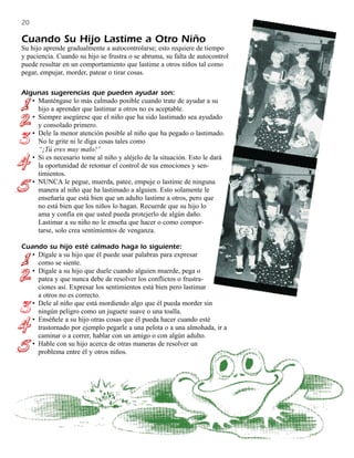 20

Cuando Su Hijo Lastime a Otro Niño
Su hijo aprende gradualmente a autocontrolarse; esto requiere de tiempo
y paciencia. Cuando su hijo se frustra o se abruma, su falta de autocontrol
puede resultar en un comportamiento que lastime a otros niños tal como
pegar, empujar, morder, patear o tirar cosas.

Algunas sugerencias que pueden ayudar son:
   • Manténgase lo más calmado posible cuando trate de ayudar a su
     hijo a aprender que lastimar a otros no es aceptable.
   • Siempre asegúrese que el niño que ha sido lastimado sea ayudado
     y consolado primero.
   • Dele la menor atención posible al niño que ha pegado o lastimado.
     No le grite ni le diga cosas tales como
     “¡Tú eres muy malo!”
   • Si es necesario tome al niño y aléjelo de la situación. Esto le dará
     la oportunidad de retomar el control de sus emociones y sen-
     timientos.
   • NUNCA le pegue, muerda, patee, empuje o lastime de ninguna
     manera al niño que ha lastimado a alguien. Esto solamente le
     enseñaría que está bien que un adulto lastime a otros, pero que
     no está bien que los niños lo hagan. Recuerde que su hijo lo
     ama y confía en que usted pueda protejerlo de algún daño.
     Lastimar a su niño no le enseña que hacer o como compor-
     tarse, solo crea sentimientos de venganza.

Cuando su hijo esté calmado haga lo siguiente:
   • Dígale a su hijo que él puede usar palabras para expresar
     como se siente.
   • Dígale a su hijo que duele cuando alguien muerde, pega o
     patea y que nunca debe de resolver los conflictos o frustra-
     ciones así. Expresar los sentimientos está bien pero lastimar
     a otros no es correcto.
   • Dele al niño que está mordiendo algo que él pueda morder sin
     ningún peligro como un juguete suave o una toalla.
   • Enséñele a su hijo otras cosas que él pueda hacer cuando esté
     trastornado por ejemplo pegarle a una pelota o a una almohada, ir a
     caminar o a correr, hablar con un amigo o con algún adulto.
   • Hable con su hijo acerca de otras maneras de resolver un
     problema entre él y otros niños.
 