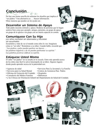 23

Conclusión
No hay una forma sencilla de enfrentar los desafíos que implica el
“ser padres.” Una alternativa es . . . buscar información.
Otras maneras que pueden ser de ayuda son :

Desarrollar un Sistema de Apoyo
Todo padre necesita estímulo y apoyo. Rodéese de personas que lo hagan
sentirse bien como por ejemplo: amigos, parientes, un grupo de apoyo,
un grupo de la iglesia o un grupo con un interés especial en común.

Comuníquese Con Su Hijo
Los niños necesitan ser observados y necesitan
ser escuchados.
Escúchelos y trate de ver el mundo como ellos lo ven. Imagínese
cómo es “ser niño.” Remóntese a su niñez. Cuando hable, recuerde que . . .
“Las piedras y palos pueden quebrar sus huesos . . .
las palabras negativas y de ira pueden quebrantar su espíritu.”
Las palabras positivas edifican su espíritu.

Edúquese Usted Mismo
El saber “ser padres” no se enseña en la escuela. Entre más aprenda acerca
de los niños más fácil le será el desempeño de su labor. Algunos lugares
donde puede aprender acerca de la paternidad son:

• Agencias de salud                      • Servicios Para La Juventud y La Familia
• Servicios para La Salud Mental         • Centros de Asistencia Para Padres
• Oficinas de Extención del Condado • Hospitales
• Consultorio del Médico Familiar        • Bibliotecas
• y las Clínicas de Orientación Infantil del Departamento de Salud del Condado.
 