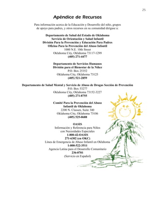 25

                       Apéndice de Recursos
        Para información acerca de la Educación y Desarrollo del niño, grupos
          de apoyo para padres, y otros recursos en su comunidad dirígase a:

                Departamento de Salud del Estado de Oklahoma
                     Servicio de Orientación y Salud Infantil
              División Para la Prevención y Educación Para Padres
                  Oficina Para la Prevención del Abuso Infantil
                               1000 N.E. 10th Street
                      Oklahoma City, Oklahoma 73117-1299
                                  (405) 271-4477

                      Departamento de Servicios Humanos
                      División para el Bienestar de la Niñez
                                 P.O. Box 25352
                         Oklahoma City, Oklahoma 73125
                                 (405) 521-2859

Departamento de Salud Mental y Servicio de Abuso de Drogas Sección de Prevención
                                P.O. Box 53277
                      Oklahoma City, Oklahoma 73152-3227
                                (405) 271-8755

                       Comité Para la Prevención del Abuso
                              Infantil de Oklahoma
                           2200 N. Classen, Suite 340
                         Oklahoma City, Oklahoma 73106
                                 (405) 525-0688

                                      OASIS
                       Información y Referencia para Niños
                            con Necesidades Especiales
                                 1-800-42-OASIS
                                271-6302 (en OKC)
                Línea de Emergencia de Abuso Infantil en Oklahoma
                                  1-800-522-3511
                   Agencia Latina para el Desarrollo Comunitario
                                     236-0701
                               (Servicio en Español)
 