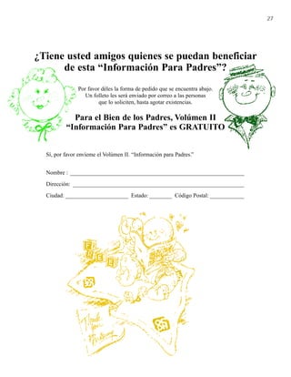 27




¿Tiene usted amigos quienes se puedan beneficiar
      de esta “Información Para Padres”?
               Por favor déles la forma de pedido que se encuentra abajo.
                  Un folleto les será enviado por correo a las personas
                        que lo soliciten, hasta agotar existencias.

            Para el Bien de los Padres, Volúmen II
          “Información Para Padres” es GRATUITO


  Sí, por favor envíeme el Volúmen II. “Información para Padres.”


  Nombre : _____________________________________________________________

  Dirección: ____________________________________________________________

  Ciudad: ______________________ Estado: ________ Código Postal: ____________
 