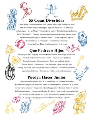 55 Cosas Divertidas
     Cantar juntos • Inventar una canción • Leer un libro • Jugar un juego de mesa
       Dar una vuelta • Ir de día de campo • Jugar a la Pelota • Ir a la biblioteca
 Ir al zoológico • Ir a un Museo • Caminar por el campo • Escuchar ruidos en la noche
   Jugar “Simón dice” • Escuchar los sonidos de la mañana • Preparar algo de comer
      Hacer tu árbol genealógico • Hacer un dibujo • Cocinar un platillo especial
              Hacer una fiesta de cumpleaños • Contar relatos familiares
                Hornear galletas • Hacerse tarjetas entre sí • Ir de pesca



                    Que Padres e Hijos
    Hacer regalos para amigos y familiares • Hacer tarjetas para amigos y familiares
          Ver el albúm familiar • Inventar cuentos • Hacer un show de títeres
           Jugar adivinanzas • Imitar animales • Tener una noche de talentos
         Ver una película y comentarla • Pasar un tiempo a solas con cada hijo
   Hablar y escuchar • Tener un concierto musical familiar • Sacar fotos de la familia
         Jugar afuera de la casa • Decir chistes • Salir a observar la naturaleza



                 Pueden Hacer Juntos
      Plantar un jardín dentro o fuera de la casa • Jugar a la casita • Cortar flores
Escribir una carta para los abuelitos • Armar un rompecabezas • Asar carne en el jardín
Cocinar perros calientes • Coleccionar estampillas postales • Hacer un albúm de recortes
Coleccionar insectos • Formar una colección de piedras • Jugar con la mascota familiar
     Leer un libro de caricaturas o leer la sección infantil del periódico dominical
           Ir al parque • Jugar juegos sencillos • Coleccionar hojas o plantas
 