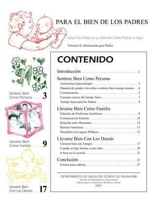 PARA EL BIEN DE LOS PADRES

                                        Ideas Para Mejorar La Relación Entre Padres e Hijos

                                        Volumen II, Información para Padres.




                             CONTENIDO
                             Introducción. . . . . . . . . . . . . . . . . . . . . . . . . . . . . . . . . . . . 2
                             Sentirse Bien Como Persona
                                Autoestima/Autoconcepto . . . . . . . . . . . . . . . . . . . . . . . . . . . . 3
                                Maneras de ayudar a los niños a sentirse bien consigo mismos . . 4
Sentirse Bien                   Consecuencias . . . . . . . . . . . . . . . . . . . . . . . . . . . . . . . . . . . . . 5
Como Persona. . . . .    3      Consejos acerca del tiempo fuera . . . . . . . . . . . . . . . . . . . . . . . 7
                                Tiempo fuera para los Padres . . . . . . . . . . . . . . . . . . . . . . . . . . 8

                             Llevarse Bien Como Familia
                                Solución de Problemas Familiares . . . . . . . . . . . . . . . . . . . . . . 9
                                Comunicación Familiar . . . . . . . . . . . . . . . . . . . . . . . . . . . . . 10
                                Relación entre Hermanos . . . . . . . . . . . . . . . . . . . . . . . . . . . . 12
                                Rutinas Familiares . . . . . . . . . . . . . . . . . . . . . . . . . . . . . . . . . 13
                                Disciplina en Lugares Públicos . . . . . . . . . . . . . . . . . . . . . . . 15

                             Llevarse Bien Con Los Demás
Llevarse Bien
Como Familia . . . . .   9      Llevarse bien con Amigos . . . . . . . . . . . . . . . . . . . . . . . . . . . 17
                                Cuando su hijo lastime a otro niño . . . . . . . . . . . . . . . . . . . . . 20
                                Ir bien en la escuela . . . . . . . . . . . . . . . . . . . . . . . . . . . . . . . . 21

                             Conclusión . . . . . . . . . . . . . . . . . . . . . . . . . . . . . . . . . . . . 23
                                Formas para ordenar. . . . . . . . . . . . . . . . . . . . . . . . . . . . . . . . 27


                                DEPARTAMENTO DE SALUD DEL ESTADO DE OKLAHOMA
                                                     Servicio de Orientación y Salud Infantil
                                                  Oficina para la Prevención del Abuso Infantil

Llevarse Bien                                                          2001
Con Los Demás. . .   17
 