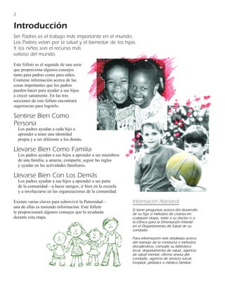 2

Introducción
Ser Padres es el trabajo más importante en el mundo.
Los Padres velan por la salud y el bienestar de los hijos.
Y, los niños son el recurso más
valioso del mundo.
Este folleto es el segundo de una serie
que proporciona algunos consejos
tanto para padres como para niños.
Contiene información acerca de las
cosas importantes que los padres
pueden hacer para ayudar a sus hijos
a crecer sanamente. En las tres
secciones de este folleto encontrará
sugerencias para lograrlo.

Sentirse Bien Como
Persona
    Los padres ayudan a cada hijo a
    aprender a tener una identidad
    propia y a ser diferente a los demás.

Llevarse Bien Como Familia
    Los padres ayudan a sus hijos a aprender a ser miembros
    de una familia, a amarse, compartir, seguir las reglas
    y ayudar en las actividades familiares.

Llevarse Bien Con Los Demás
    Los padres ayudan a sus hijos a aprender a ser parte
    de la comunidad—a hacer amigos, ir bien en la escuela
    y a involucrarse en las organizaciones de la comunidad.

Existen varias claves para sobrevivir la Paternidad—          Información Adicional
una de ellas es teniendo información. Este folleto
                                                              Si tiene preguntas acerca del desarrollo
le proporcionará algunos consejos que lo ayudarán             de su hijo o métodos de crianza en
durante esta etapa.                                           cualquier etapa, visite a su doctor o a
                                                              la Clínica para la Orientación Infantil
                                                              en el Departamento de Salud de su
                                                              condado.

                                                              Para información más detallada acerca
                                                              del manejo de la conducta o métodos
                                                              disciplinarios, consulte su biblioteca
                                                              local, departamento de salud, agencia
                                                              de salud mental, oficina anexa del
                                                              condado, agencia de servicio social,
                                                              hospital, pedíatra o médico familiar.
 