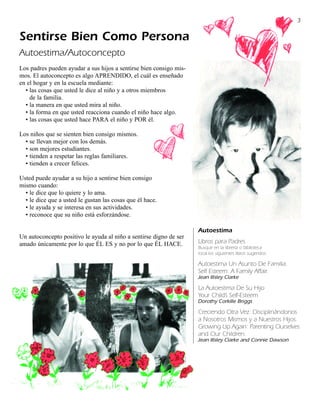 3

Sentirse Bien Como Persona
Autoestima/Autoconcepto
Los padres pueden ayudar a sus hijos a sentirse bien consigo mis-
mos. El autoconcepto es algo APRENDIDO, el cuál es enseñado
en el hogar y en la escuela mediante:
  • las cosas que usted le dice al niño y a otros miembros
    de la familia.
  • la manera en que usted mira al niño.
  • la forma en que usted reacciona cuando el niño hace algo.
  • las cosas que usted hace PARA el niño y POR él.

Los niños que se sienten bien consigo mismos.
  • se llevan mejor con los demás.
  • son mejores estudiantes.
  • tienden a respetar las reglas familiares.
  • tienden a crecer felices.

Usted puede ayudar a su hijo a sentirse bien consigo
mismo cuando:
  • le dice que lo quiere y lo ama.
  • le dice que a usted le gustan las cosas que él hace.
  • le ayuda y se interesa en sus actividades.
  • reconoce que su niño está esforzándose.

                                                                    Autoestima
Un autoconcepto positivo le ayuda al niño a sentirse digno de ser
amado únicamente por lo que ÉL ES y no por lo que ÉL HACE.          Libros para Padres
                                                                    Busque en la librería o biblioteca
                                                                    local los siguientes libros sugeridos:

                                                                    Autoestima Un Asunto De Familia.
                                                                    Self Esteem: A Family Affair.
                                                                    Jean Illsley Clarke

                                                                    La Autoestima De Su Hijo
                                                                    Your Child’s Self-Esteem
                                                                    Dorothy Corkille Briggs

                                                                    Creciendo Otra Vez: Disciplinándonos
                                                                    a Nosotros Mismos y a Nuestros Hijos.
                                                                    Growing Up Again: Parenting Ourselves
                                                                    and Our Children.
                                                                    Jean Illsley Clarke and Connie Dawson
 