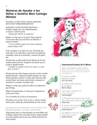 4

Maneras de Ayudar a los
Niños a Sentirse Bien Consigo
Mismos
Escuchar a su hijo lo hace sentirse importante.
ESCUCHE VERDADERAMENTE!
Sorprenda a su hijo haciendo algo bueno —
Elógielo, dígale que ese comportamiento
es el que a usted le gusta.
   “Estupendo! Hiciste tu cama hoy.”
Dígale a su hijo qué es lo que lo hace especial.
El necesita saber que está bien ser diferente a
todos los demás.
  “A tí en verdad te gusta usar botas vaqueras
  aunque haga calor.”

Evite comparar a un niño con otro. Recuerde que
cada niño es un individuo y que tiene su propia per-
sonalidad, ritmo de crecimiento y manera de apren-
der.
Permita que su niño ayude en las labores de la casa
cuando quiera hacerlo. Asegúrese de decirle que su
ayuda le agrada mucho.                                    Autoestima/Cuidado de Sí Mismo
  “Cuando me ayudas a lavar los trastes, es más
                                                          Libros para Padres e Hijos Juntos.
  fácil. Gracias!”                                        Busque en la librería o biblioteca local los libros
                                                          sugeridos para sus hijos. Pida otras sugerencias
Permita que los niños hagan cosas por sí solos cuando     a su bibliotecario.
puedan hacerlas. Algunos ejemplos pueden ser: para        En Busca de Willie
niños pequeños, ponerse su ropa; para niños de edad       Whistle for Willie
escolar, hacer sus tareas; para jóvenes, manejar un       Ezra Jack Keats
automóvil o comprar su propia ropa.
                                                          Sin Nadie a Mi Alrededor
Dígale a su hijo que usted LO AMA sin importar lo         All By Myself
que él haga.                                              Mercer Mayer

Dígale frecuentemente a su hijo que le agradan las        ¿Yo Puedo? ¿Puedes Tú?
cosas que él hace.                                        I Can, Can you
                                                          Carol Adorjan
Use el nombre de su hijo con frecuencia.
                                                          La Pequeña Locomotora Que Pudo
Diviértase con su hijo. Si la ve reír y sonreír cuando    The Little Engine That Could
estén juntos, sabrá que usted disfruta de estar con él.   Wally Piper

                                                          Te Quiero Para Siempre
Los Padres que se sienten bien con sí mismos se les       I Love you Forever
facilitará el ayudar a sus hijos a sentirse bien.         Robert Munsch
Haga planes para su vida personal con actividades que     Tan Rápido Como Un Grillo
le hagan sentirse bien con usted mismo. Haga amistad      Quick As A Cricket
con otros adultos que le den una reflexión positiva de    Audrey Woods.
usted mismo.
 