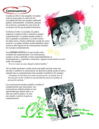 5

Consecuencias
Cuando un niño es muy pequeño, los padres
están la mayor parte en control de las
actividades del niño, por ejemplo cambiando
pañales, alimentándolo, vistiéndolo, planean-
do su horario y quitando las cosas fuera de
su alcance con las que él pudiera lastimarse.

Conforme el niño va creciendo, los padres
empiezan a ayudar al niño a controlar su propio
comportamiento. Los padres pueden ayudar al
niño a aprender a controlarse a sí mismo tenien-
do reglas claras y límites establecidos usando las conse-
cuencias. Los padres tambien ayudan dejándole experi-
mentar al niño algunas de las consecuencias naturales
de su propio comportamiento.

Una CONSECUENCIA es lo que sucede como
resultado del comportamiento. Las consecuencias
ayudan a su hijo a aprender a tomar responsabilidad por su
comportamiento y a aprender a controlarse. Algunas consecuencias son nat-
urales. Por ejemplo:
   “Si no te comes tu cena, después tendrás hambre.”

Tal vez habrá momentos cuando usted como padre necesite tomar una
decisión y establecer la consecuencia. Su decisión le puede ayudar al niño a
entender que su comportamiento está causando el problema. Por ejemplo:
  “Si manejas tu bicicleta en la calle sin precaución, no podrás usar la
  bicicleta por un día. Tendrás la oportunidad de practicar medidas de
  precaución mañana.”

Las consecuencias pueden ayudarle a enseñar el
comportamiento que usted quiere. Las
consecuencias también pueden ser una
oportunidad para dejarle saber a su
niño que usted lo quiere y lo ama
aún cuando a usted no le guste su
comportamiento.
 