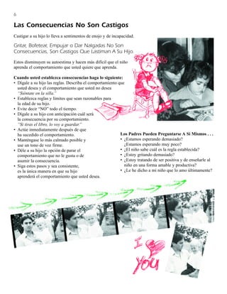 6

Las Consecuencias No Son Castigos
Castigar a su hijo lo lleva a sentimentos de enojo y de incapacidad.

Gritar, Bofetear, Empujar o Dar Nalgadas No Son
Consecuencias, Son Castigos Que Lastiman A Su Hijo.
Estos disminuyen su autoestima y hacen más difícil que el niño
aprenda el comportamiento que usted quiere que aprenda.

Cuando usted establezca consecuencias haga lo siguiente:
• Dígale a su hijo las reglas. Describa el comportamiento que
  usted desea y el comportamiento que usted no desea
  “Siéntate en la silla.”
• Establezca reglas y límites que sean razonables para
  la edad de su hijo.
• Evite decir “NO” todo el tiempo.
• Dígale a su hijo con anticipación cuál será
  la consecuencia por su comportamiento.
  “Si tiras el libro, lo voy a guardar.”
• Actúe inmediatamente después de que
  ha sucedido el comportamiento.                           Los Padres Pueden Preguntarse A Sí Mismos . . .
• Manténgase lo más calmado posible y                      • ¿Estamos esperando demasiado?
  use un tono de voz firme.                                  ¿Estamos esperando muy poco?
• Déle a su hijo la opción de parar el                     • ¿El niño sabe cuál es la regla establecida?
  comportamiento que no le gusta o de                      • ¿Estoy gritando demasiado?
  asumir la consecuencia.                                  • ¿Estoy tratando de ser positiva y de enseñarle al
• Siga estos pasos y sea consistente,                        niño en una forma amable y productiva?
  es la única manera en que su hijo                        • ¿Le he dicho a mi niño que lo amo últimamente?
  aprenderá el comportamiento que usted desea.
 