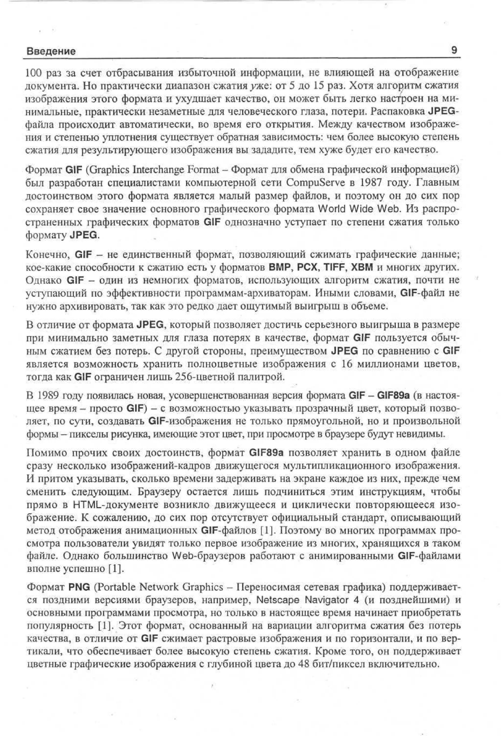 Введение

9_

100 раз за счет отбрасывания избыточной информации, не влияющей на отображение
документа. Но практически диапазон сжатия уже: от 5 до 15 раз. Хотя алгоритм сжатия
изображения этого формата и ухудшает качество, он может быть легко настроен на минимальные, практически незаметные для человеческого глаза, потери. Распаковка JPEGфайла происходит автоматически, во время его открытия. Между качеством изображения и степенью уплотнения существует обратная зависимость: чем более высокую степень
сжатия для результирующего изображения вы зададите, тем хуже будет его качество.
Формат GIF (Graphics Interchange Format - Формат для обмена графической информацией)
был разработан специалистами компьютерной сети CompuServe в 1987 году. Главным
достоинством этого формата является малый размер файлов, и поэтому он до сих пор
сохраняет свое значение основного графического формата World Wide Web. Из распространенных графических форматов GIF однозначно уступает по степени сжатия только
формату JPEG.
Конечно, GIF - не единственный формат, позволяющий сжимать графические данные;
кое-какие способности к сжатию есть у форматов BMP, PCX, TIFF, XBM и многих других.
Однако GIF - один из немногих форматов, использующих алгоритм сжатия, почти не
уступающий по эффективности программам-архиваторам. Иными словами, GIF-файл не
нужно архивировать, так как это редко дает ощутимый выигрыш в объеме.
В отличие от формата JPEG, который позволяет достичь серьезного выигрыша в размере
при минимально заметных для глаза потерях в качестве, формат GIF пользуется обычным сжатием без потерь. С другой стороны, преимуществом JPEG по сравнению с GIF
является возможность хранить полноцветные изображения с 16 миллионами цветов,
тогда как GIF ограничен лишь 256-цветной палитрой.
В 1989 году появилась новая, усовершенствованная версия формата GIF - GIF89a (в настоящее время - просто GIF) - с возможностью указывать прозрачный цвет, который позволяет, по сути, создавать GIF-изображения не только прямоугольной, но и произвольной
формы - пикселы рисунка, имеющие этот цвет, при просмотре в браузере будут невидимы.
Помимо прочих своих достоинств, формат GIF89a позволяет хранить в одном файле
сразу несколько изображений-кадров движущегося мультипликационного изображения.
И притом указывать, сколько времени задерживать на экране каждое из них, прежде чем
сменить следующим. Браузеру остается лишь подчиниться этим инструкциям, чтобы
прямо в HTML-документе возникло движущееся и циклически повторяющееся изображение. К сожалению, до сих пор отсутствует официальный стандарт, описывающий
метод отображения анимационных GIF-файлов [1]. Поэтому во многих программах просмотра пользователи увидят только первое изображение из многих, хранящихся в таком
файле. Однако большинство Web-браузеров работают с анимированными GIF-файлами
вполне успешно [1].
Формат PNG (Portable Network Graphics - Переносимая сетевая графика) поддерживается поздними версиями браузеров, например, Netscape Navigator 4 (и позднейшими) и
основными программами просмотра, но только в настоящее время начинает приобретать
популярность [1]. Этот формат, основанный на вариации алгоритма сжатия без потерь
качества, в отличие от GIF сжимает растровые изображения и по горизонтали, и по вертикали, что обеспечивает более высокую степень сжатия. Кроме того, он поддерживает
цветные графические изображения с глубиной цвета до 48 бит/пиксел включительно.

 