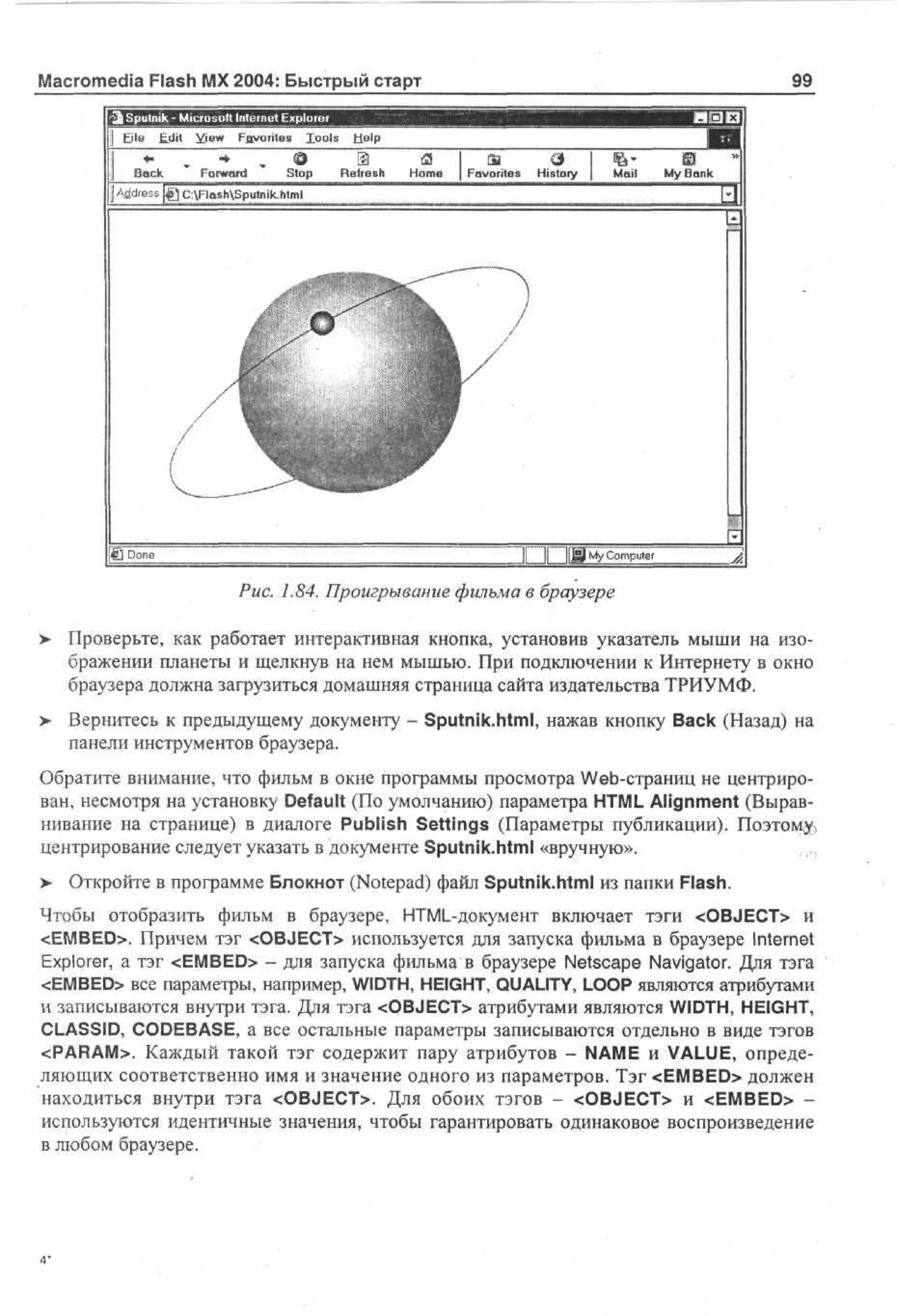 Macromedia Flash MX 2004: Быстрый старт
'3j Sputnik - Microsoft Internet Explorer
Fjle Edit yiew Favorites lools Help
О' 9
Se
ek
Fotward
Stop Refresh
j A de s |g C:FlashSputnik.html
drs

<
Я
Home

99

Favorites History

Mail

My Bank

I
1Й Done

mputer

7.84. Проигрывание фильма в браузере
>

Проверьте, как работает интерактивная кнопка, установив указатель мыши на изображении планеты и щелкнув на нем мышью. При подключении к Интернету в окно
браузера должна загрузиться домашняя страница сайта издательства ТРИУМФ.

>

Вернитесь к предыдущему документу - Sputnik.html, нажав кнопку Back (Назад) на
панели инструментов браузера.

Обратите внимание, что фильм в окне программы просмотра Web-страниц не центрирован, несмотря на установку Default (По умолчанию) параметра HTML Alignment (Выравнивание на странице) в диалоге Publish Settings (Параметры публикации). Поэтому
центрирование следует указать в документе Sputnik.html «вручную».
>

Откройте в программе Блокнот (Notepad) файл Sputnik.html из папки Flash.

Чтобы отобразить фильм в браузере, HTML-документ включает тэги <OBJECT> и
<EMBED>. Причем тэг <OBJECT> используется для запуска фильма в браузере Internet
Explorer, а тэг <EMBED> - для запуска фильма в браузере Netscape Navigator. Для тэга
<EMBED> все параметры, например, WIDTH, HEIGHT, QUALITY, LOOP являются атрибутами
и записываются внутри тэга. Для тэга <QBJECT> атрибутами являются WIDTH, HEIGHT,
CLASSID, CODEBASE, а все остальные параметры записываются отдельно в виде тэгов
<PARAM>. Каждый такой тэг содержит пару атрибутов - NAME и VALUE, определяющих соответственно имя и значение одного из параметров. Тэг <EMBED> должен
находиться внутри тэга <OBJECT>. Для обоих тэгов - <OBJECT> и <EMBED> используются идентичные значения, чтобы гарантировать одинаковое воспроизведение
в любом браузере.

 