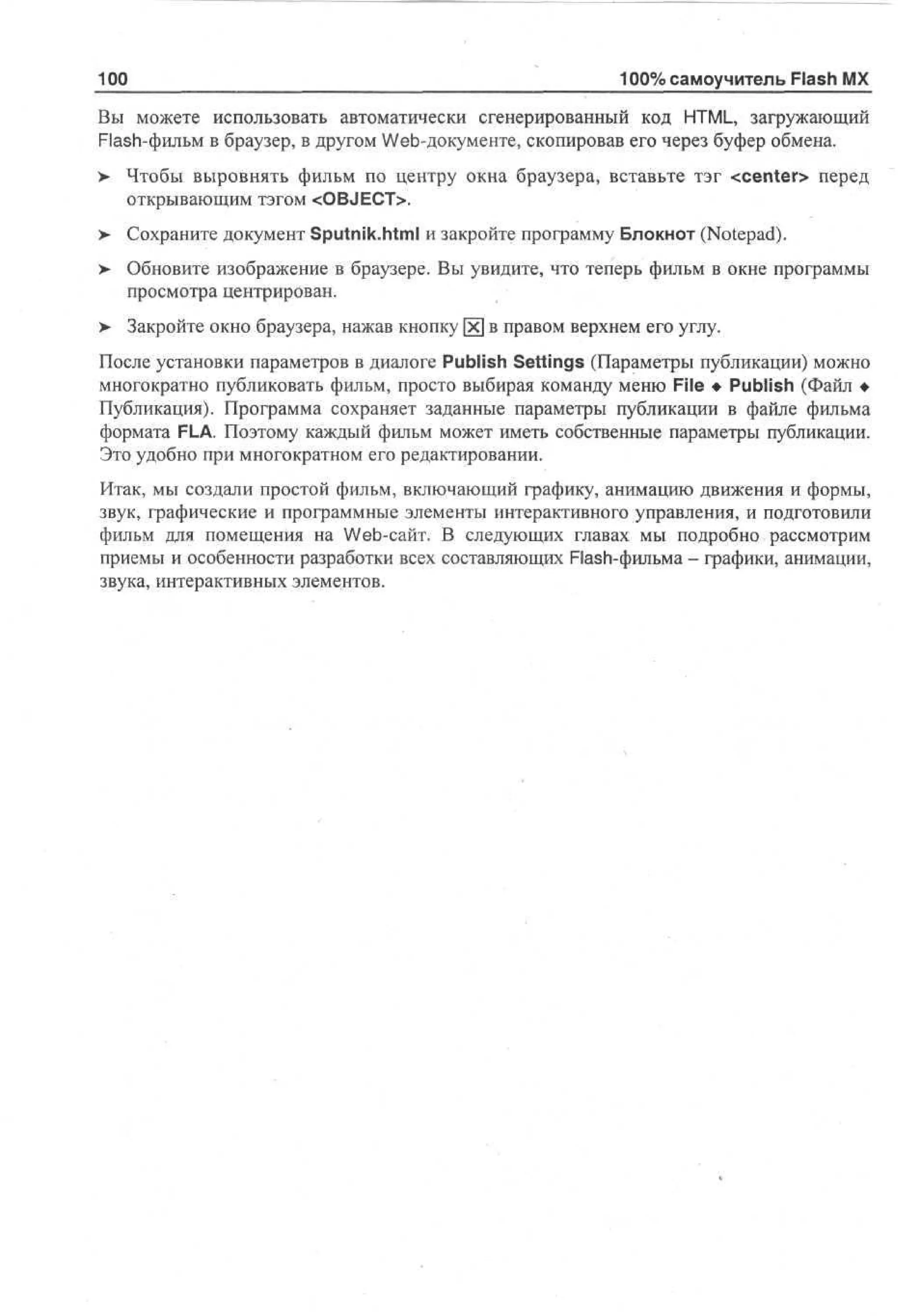 100

100% самоучитель Flash MX

Вы можете использовать автоматически сгенерированный код HTML, загружающий
Flash-фильм в браузер, в другом Web-документе, скопировав его через буфер обмена.
>

Чтобы выровнять фильм по центру окна браузера, вставьте тэг <center> перед
открывающим тэгом <OBJECT>.

>- Сохраните документ Sputnik.html и закройте программу Блокнот (Notepad).
> Обновите изображение в браузере. Вы увидите, что теперь фильм в окне программы
просмотра центрирован.
>

Закройте окно браузера, нажав кнопку [х] в правом верхнем его углу.

После установки параметров в диалоге Publish Settings (Параметры публикации) можно
многократно публиковать фильм, просто выбирая команду меню File • Publish (Файл •
Публикация). Программа сохраняет заданные параметры публикации в файле фильма
формата FLA. Поэтому каждый фильм может иметь собственные параметры публикации.
Это удобно при многократном его редактировании.
Итак, мы создали простой фильм, включающий графику, анимацию движения и формы,
звук, графические и программные элементы интерактивного управления, и подготовили
фильм для помещения на Web-сайт. В следующих главах мы подробно рассмотрим
приемы и особенности разработки всех составляющих Flash-фильма - графики, анимации,
звука, интерактивных элементов.

 