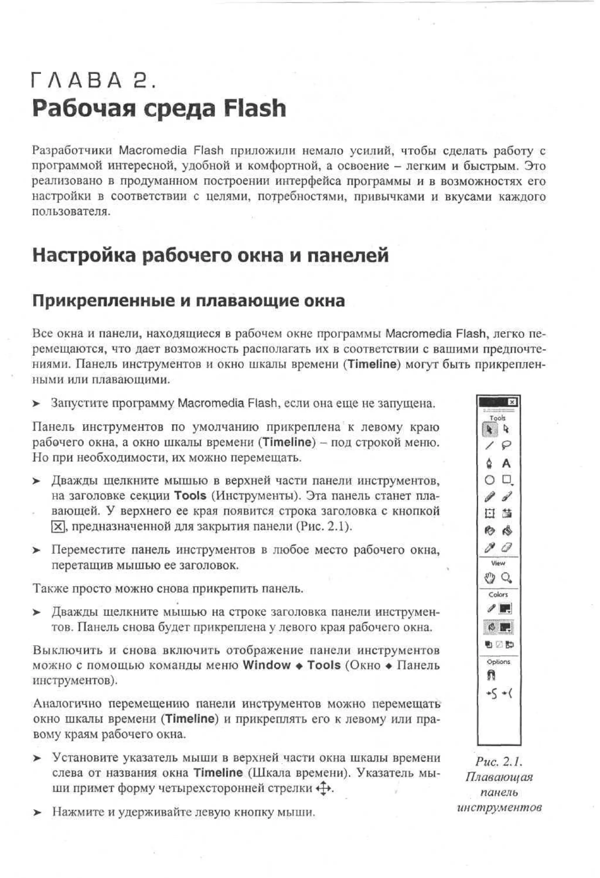 Г Л А В А 2.

Рабочая среда Flash

Разработчики Macromedia Flash приложили немало усилий, чтобы сделать работу с
программой интересной, удобной и комфортной, а освоение - легким и быстрым. Это
реализовано в продуманном построении интерфейса программы и в возможностях его
настройки в соответствии с целями, потребностями, привычками и вкусами каждого
пользователя.

Настройка рабочего окна и панелей
Прикрепленные и плавающие окна
Все окна и панели, находящиеся в рабочем окне программы Macromedia Flash, легко перемещаются, что дает возможность располагать их в соответствии с вашими предпочтениями. Панель инструментов и окно шкалы времени (Timeline) могут быть прикрепленными или плавающими.
>

Запустите программу Macromedia Flash, если она еще не запущена.

Панель инструментов по умолчанию прикреплена к левому краю
рабочего окна, а окно шкалы времени (Timeline) - под строкой меню.
Но при необходимости, их можно перемещать.
> Дважды щелкните мышью в верхней части панели инструментов,
на заголовке секции Tools (Инструменты). Эта панель станет плавающей. У верхнего ее края появится строка заголовка с кнопкой
х, предназначенной для закрытия панели (Рис. 2.1).
> Переместите панель инструментов в любое место рабочего окна,
перетащив мышью ее заголовок.
Также просто можно снова прикрепить панель.
>

Дважды щелкните мышью на строке заголовка панели инструментов. Панель снова будет прикреплена у левого края рабочего окна.

Выключить и снова включить отображение панели инструментов
можно с помощью команды меню Window • Tools (Окно • Панель
инструментов).

o
s
l
к
P
A
О D
•
3
То

/

V
e
iw
Co
or
ls
Я
•5
8
Oos
pn
t
i
ft

Аналогично перемещению панели инструментов можно перемещать
окно шкалы времени (Timeline) и прикреплять его к левому или правому краям рабочего окна.
> Установите указатель мыши в верхней части окна шкалы времени
•
слева от названия окна Timeline (Шкала времени). Указатель мыши примет форму четырехсторонней стрелки ф .
> Нажмите и удерживайте левую кнопку мыши.

Рис. 2.1.
Плавающая
панель
инструментов

 