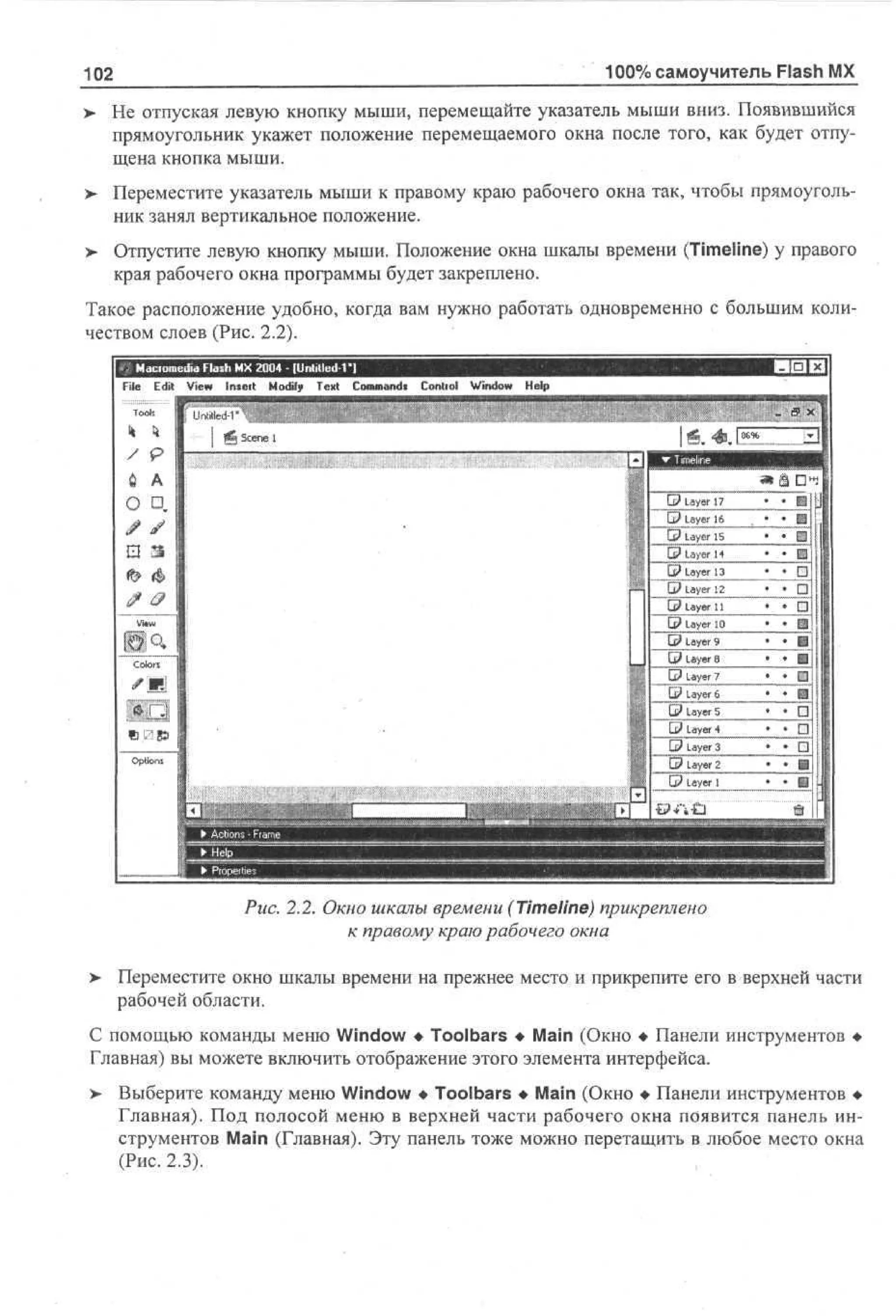 100% самоучитель Flash MX

102

> He отпуская левую кнопку мыши, перемещайте указатель мыши вниз. Появившийся
•
прямоугольник укажет положение перемещаемого окна после того, как будет отпущена кнопка мыши.
>

Переместите указатель мыши к правому краю рабочего окна так, чтобы прямоугольник занял вертикальное положение.

> Отпустите левую кнопку мыши. Положение окна шкалы времени (Timeline) у правого
края рабочего окна программы будет закреплено.
Такое расположение удобно, когда вам нужно работать одновременно с большим количеством слоев (Рис. 2.2).
Maciomedia Flash MX 2004 - (Untitied Г ]
File Edit View Inxeit Modify Text Command*

Contiol

Window

Help

Рис. 2.2. Окно шкалы времени (Timeline) прикреплено
к правому краю рабочего окна
>

Переместите окно шкалы времени на прежнее место и прикрепите его в верхней части
рабочей области.

С помощью команды меню Window • Toolbars • Main (Окно • Панели инструментов •
Главная) вы можете включить отображение этого элемента интерфейса.
> Выберите команду меню Window • Toolbars • Main (Окно • Панели инструментов •
Главная). Под полосой меню в верхней части рабочего окна появится панель инструментов Main (Главная). Эту панель тоже можно перетащить в любое место окна
(Рис. 2.3).

 