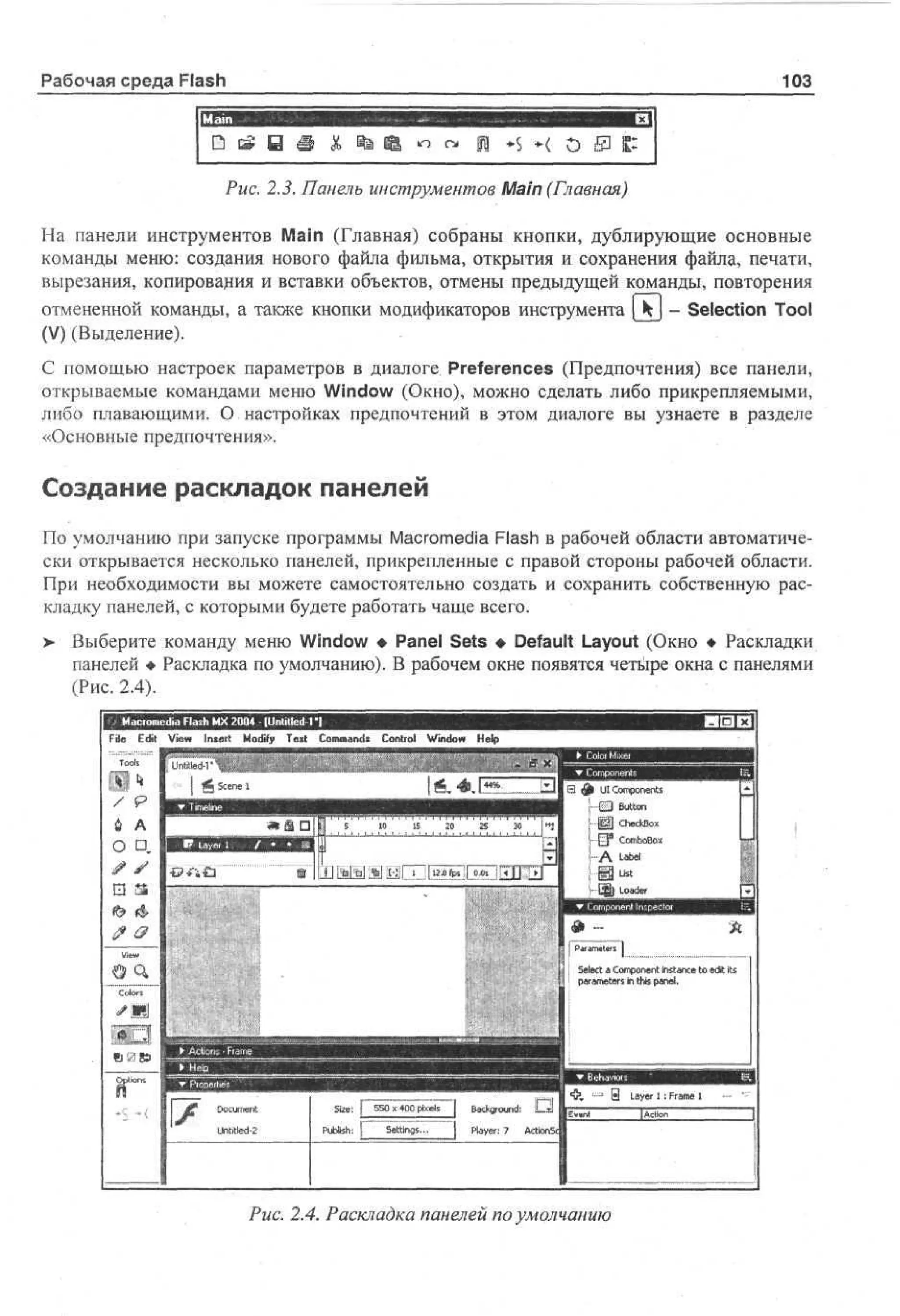 Рабочая среда Flash

103

Рмс. 2.5. Панель инструментов Main (Главная)
На панели инструментов Main (Главная) собраны кнопки, дублирующие основные
команды меню: создания нового файла фильма, открытия и сохранения файла, печати,
вырезания, копирования и вставки объектов, отмены предыдущей команды, повторения
отмененной команды, а также кнопки модификаторов инструмента [ Ч j - Selection Tool
(V) (Выделение).
С помощью настроек параметров в диалоге Preferences (Предпочтения) все панели,
открываемые командами меню Window (Окно), можно сделать либо прикрепляемыми,
либо плавающими. О настройках предпочтений в этом диалоге вы узнаете в разделе
«Основные предпочтения».

Создание раскладок панелей
По умолчанию при запуске программы Macromedia Flash в рабочей области автоматически открывается несколько панелей, прикрепленные с правой стороны рабочей области.
При необходимости вы можете самостоятельно создать и сохранить собственную раскладку панелей, с которыми будете работать чаще всего.
>

Выберите команду меню Window • Panel Sets • Default Layout (Окно • Раскладки
панелей • Раскладка по умолчанию). В рабочем окне появятся четыре окна с панелями
(Рис. 2.4).
Fl E i V w I s r M d T x Cm ad C ni l Wdw H l
ie d e n et o f et o mns o to no e
t i
iy
i
p

U j Set a Cmoet I s ne t e t its
ec o pnn nt c o d
l
a
i
I! I prmtr in t i p n .
aa e s hs a e
e
l

Se f 50 x 40 pe j Bcg ud
z : 5 0 x s akr n:
i
il
o
P bh ) S ti g .. j P y r 7 A
us:
i
l
et s
n
ae: c
l

Рис. 2.4. Раскладка панелей по умолчанию

 