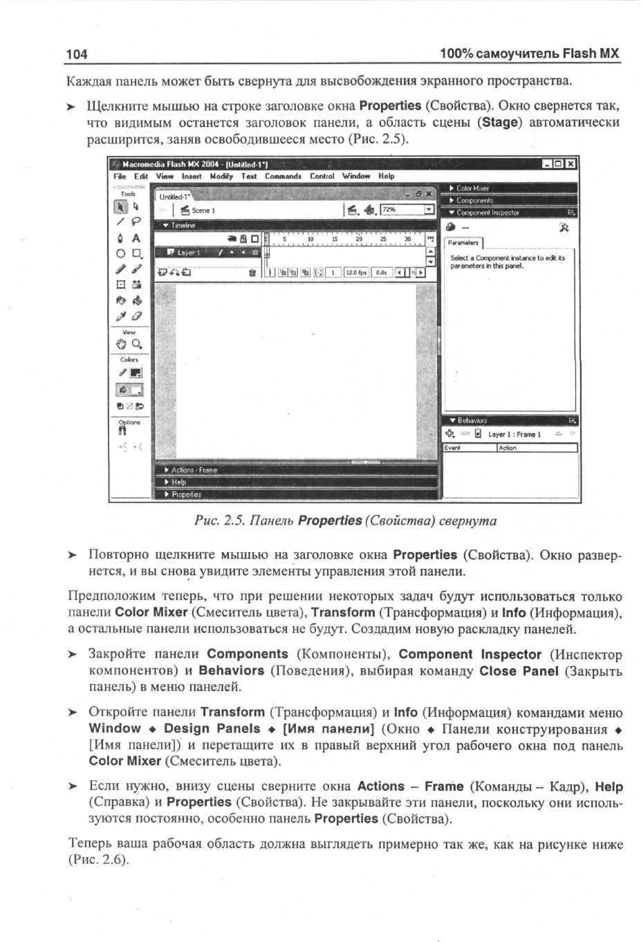 100% самоучитель Flash MX

104

Каждая панель может быть свернута для высвобождения экранного пространства.
>

Щелкните мышью на строке заголовке окна Properties (Свойства). Окно свернется так,
что видимым останется заголовок панели, а область сцены (Stage) автоматически
расширится, заняв освободившееся место (Рис. 2.5).
V w I s r M dy T x Cm ad C nr l Wd w H p
e n et o f e t o mns o to n o e
i
i
i
l
Ut en d
M1

Рис. 2.5. Панель Properties (Свойства) свернута
>

Повторно щелкните мышью на заголовке окна Properties (Свойства). Окно развернется, и вы снова увидите элементы управления этой панели.

Предположим теперь, что при решении некоторых задач будут использоваться только
панели Color Mixer (Смеситель цвета), Transform (Трансформация) и Info (Информация),
а остальные панели использоваться не будут. Создадим новую раскладку панелей.
>

Закройте панели Components (Компоненты), Component Inspector (Инспектор
компонентов) и Behaviors (Поведения), выбирая команду Close Panel (Закрыть
панель) в меню панелей.

>

Откройте панели Transform (Трансформация) и Info (Информация) командами меню
Window • Design Panels • [Имя панели] (Окно • Панели конструирования •
[Имя панели]) и перетащите их в правый верхний угол рабочего окна под панель
Color Mixer (Смеситель цвета).

>

Если нужно, внизу сцены сверните окна Actions - Frame (Команды - Кадр), Help
(Справка) и Properties (Свойства). Не закрывайте эти панели, поскольку они используются постоянно, особенно панель Properties (Свойства).

Теперь ваша рабочая область должна выглядеть примерно так же, как на рисунке ниже
(Рис. 2.6).

 