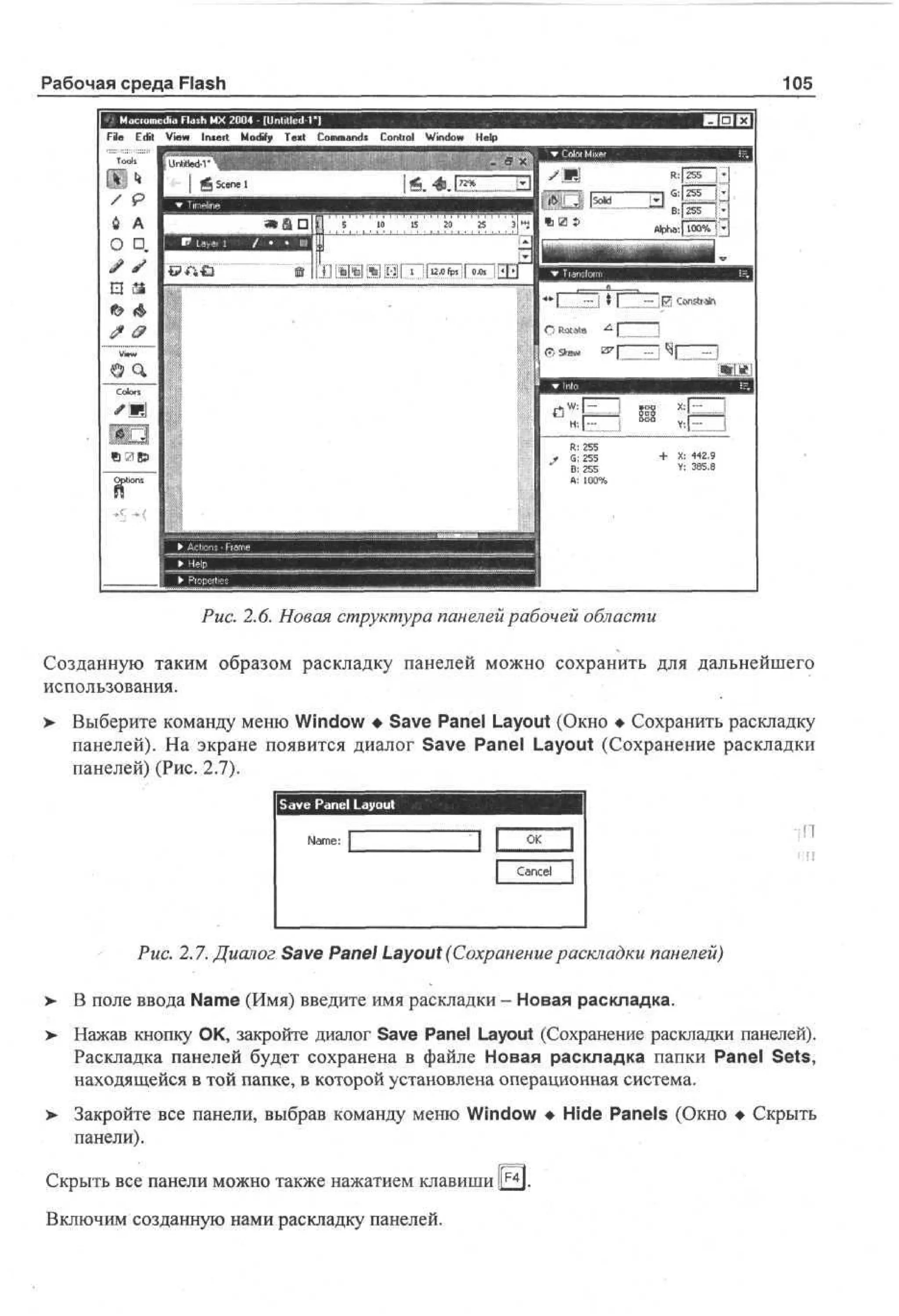 Рабочая среда Flash

105
I-Г" И

sdia Flash MX 2004 - [Unlitled Г ]

File E i V w Inter! M dy T x Cm ad C nr l Wd w H p
dt e
i
o f e t o mn* o to n o e
i
i
l

X 4 f.
: <9
2
¥: 3S
88
.

Рис. 2.6. Новая структура панелей рабочей области
Созданную таким образом раскладку панелей можно сохранить для дальнейшего
использования.
> Выберите команду меню Window • Save Panel Layout (Окно • Сохранить раскладку
•
панелей). На экране появится диалог Save Panel Layout (Сохранение раскладки
панелей) (Рис. 2.7).
Save Panel Layout
I f]

Рис. 2.7. Диалог Save Panel Layout (Сохранение раскладки панелей)
>

В поле ввода Name (Имя) введите имя раскладки - Новая раскладка.

>

Нажав кнопку ОК, закройте диалог Save Panel Layout (Сохранение раскладки панелей).
Раскладка панелей будет сохранена в файле Новая раскладка папки Panel Sets,
находящейся в той папке, в которой установлена операционная система.

>

Закройте все панели, выбрав команду меню Window • Hide Panels (Окно • Скрыть
панели).

Скрыть все панели можно также нажатием клавиши llF4l.
Включим созданную нами раскладку панелей.

 
