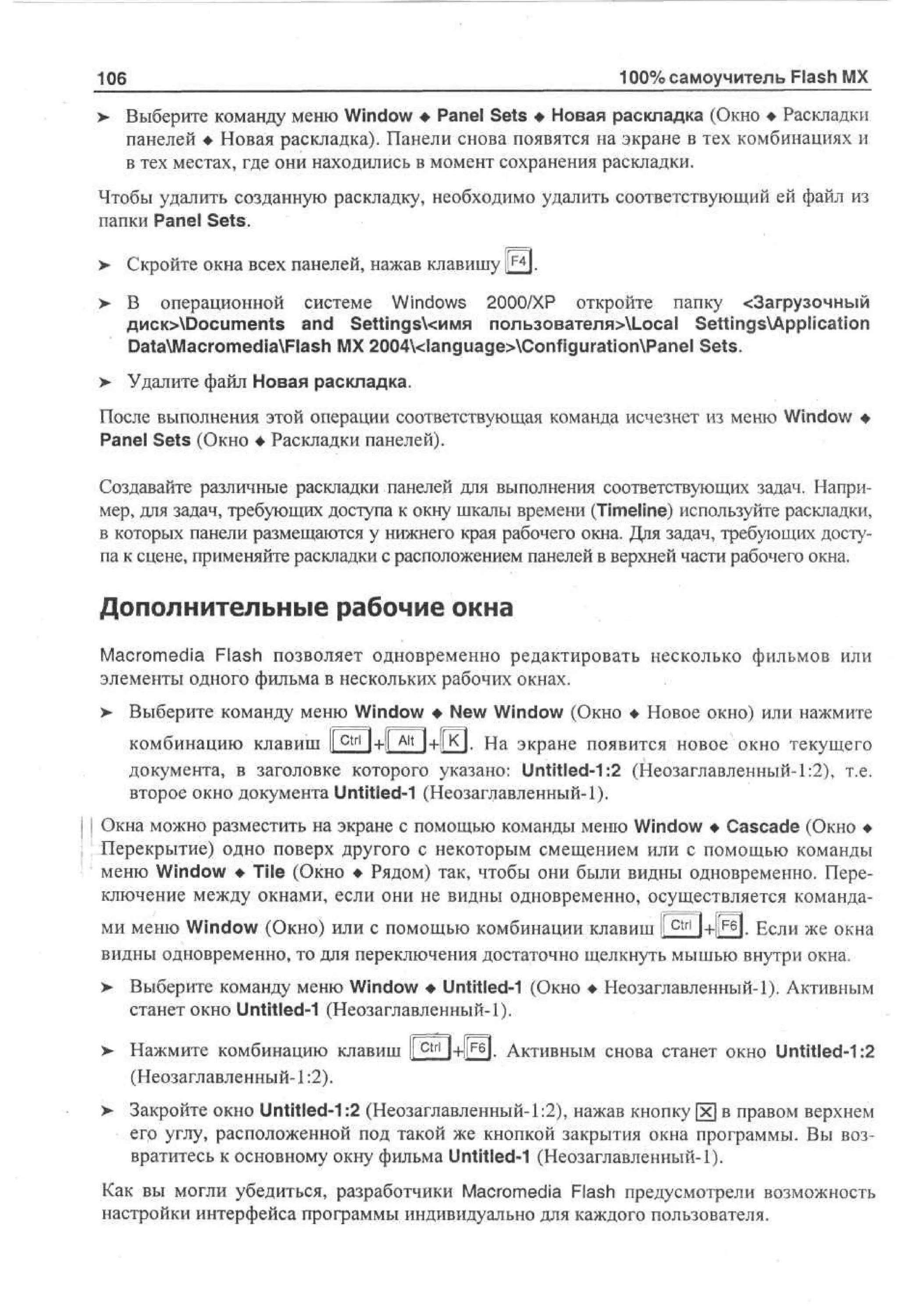 106

100% самоучитель Flash MX

> Выберите команду меню Window • Panel Sets • Новая раскладка (Окно • Раскладки
•
панелей • Новая раскладка). Панели снова появятся на экране в тех комбинациях и
в тех местах, где они находились в момент сохранения раскладки.
Чтобы удалить созданную раскладку, необходимо удалить соответствующий ей файл из
папки Panel Sets.
>

Скройте окна всех панелей, нажав клавишу Щ.

>

В операционной системе Windows 2000/XP откройте папку <3агрузочный
flHCK>Documents and SettingsYcnivm пользователя>1_оса1 SettingsApplication
DataMacromediaFlash MX 2004<language>ConfigurationPanel Sets.

>

Удалите файл Новая раскладка.

После выполнения этой операции соответствующая команда исчезнет из меню Window •
Panel Sets (Окно • Раскладки панелей).
Создавайте различные раскладки панелей для выполнения соответствующих задач. Например, для задач, требующих доступа к окну шкалы времени (Timeline) используйте раскладки,
в которых панели размещаются у нижнего края рабочего окна. Для задач, требующих доступа к сцене, применяйте раскладки с расположением панелей в верхней части рабочего окна.

Дополнительные рабочие окна
Macromedia Flash позволяет одновременно редактировать несколько фильмов или
элементы одного фильма в нескольких рабочих окнах.
> Выберите команду меню Window • New Window (Окно • Новое окно) или нажмите
комбинацию клавиш I c t r l 1+1 A l t Ч+РП. На экране появится новое окно текущего
I
документа, в заголовке которого указано: Untitled-1:2 (Неозаглавленный-1:2), т.е.
второе окно документа Untitled-1 (Неозаглавленный-1).
| Окна можно разместить на экране с помощью команды меню Window • Cascade (Окно •
Перекрытие) одно поверх другого с некоторым смещением или с помощью команды
меню Window • Tile (Окно • Рядом) так, чтобы они были видны одновременно. Переключение между окнами, если они не видны одновременно, осуществляется командами меню Window (Окно) или с помощью комбинации клавиш 1|^Ч+1гб|. Если же окна
видны одновременно, то для переключения достаточно щелкнуть мышью внутри окна.
>- Выберите команду меню Window • Untitled-1 (Окно • Неозаглавленный-1). Активным
станет окно Untitled-1 (Неозаглавленный-1).
> Нажмите комбинацию клавиш Ifctri | + ||F6| i АКТИВНЫМ снова станет окно Untitled-1:2
(Неозаглавленный-1:2).
>

Закройте окно Untitled-1:2 (Неозаглавленный-1:2), нажав кнопку [х] в правом верхнем
его углу, расположенной под такой же кнопкой закрытия окна программы. Вы возвратитесь к основному окну фильма Untitled-1 (Неозаглавленный-1).

Как вы могли убедиться, разработчики Macromedia Flash предусмотрели возможность
настройки интерфейса программы индивидуально для каждого пользователя.

 
