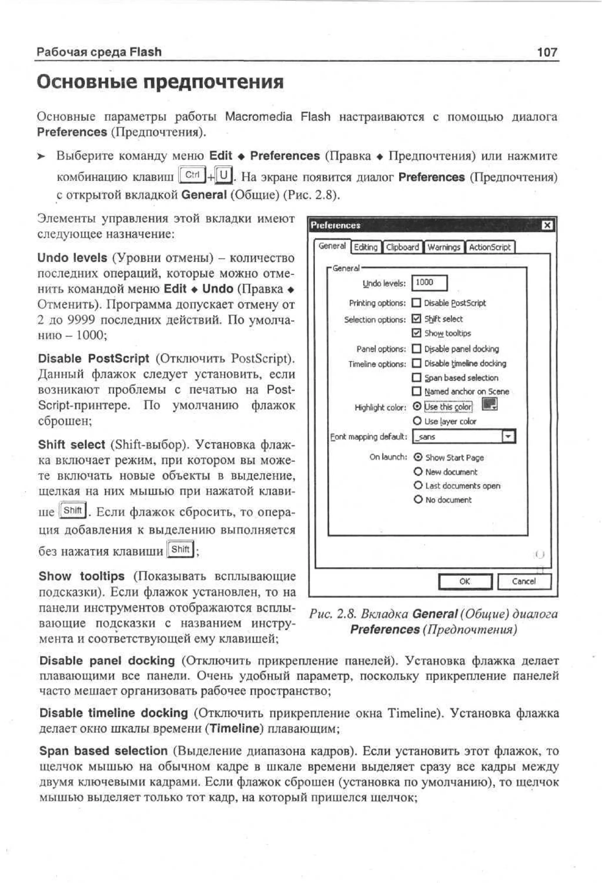 Рабочая среда Flash

107

Основные предпочтения
Основные параметры работы Macromedia Flash настраиваются с помощью диалога
Preferences (Предпочтения).
>

Выберите команду меню Edit • Preferences (Правка • Предпочтения) или нажмите
комбинацию клавиш ll c t r l l-H|U|. На экране появится диалог Preferences (Предпочтения)
с открытой вкладкой General (Общие) (Рис. 2.8).

Элементы управления этой вкладки имеют
следующее назначение:
Undo levels (Уровни отмены) - количество
последних операций, которые можно отменить командой меню Edit • Undo (Правка •
Отменить). Программа допускает отмену от
2 до 9999 последних действий. По умолчанию - 1000;
Disable PostScript (Отключить PostScript).
Данный флажок следует установить, если
возникают проблемы с печатью на PostScript-принтере. По умолчанию флажок
сброшен;
Shift select (Shift-выбор). Установка флажка включает режим, при котором вы можете включать новые объекты в выделение,
щелкая на них мышью при нажатой клавише |[ S h i f t l. Если флажок сбросить, то операция добавления к выделению выполняется

G n r l |Editing jcipboard | W r i g | ActionScript ]
e ea
an s
n
•G n rl — — —
e ea — —
[O
OO
l
U d levels:
no
Printing options:• D a l P sS rp
i b o t ci t
s e
S l ci n options:El Shift select
ee to
El So tooltips
hw
P n l options:• D a l p n l d c i g
ae
i b a e ok
s e
n
T e e options:D D a l timeline d c i g
i l
mi
n
i b
s e
ok
n
• 5pn b s d selection
_a a e
П Named anchor on Scene

Highlight color: ©yEMi°iti

И
0 Ue l y r c l r
s ae o
o

1-Я*
lil
F n m p n default:
o t a pg
i
O launch:© S o Start P g
n
hw
ae
О New document
О Last documents open
О No document

без нажатия клавиши l s h i f t l;
Show tooltips (Показывать всплывающие
Cancel
подсказки). Если флажок установлен, то на
панели инструментов отображаются всплыРис. 2.8. Вкладка General (Общие) диалога
вающие подсказки с названием инструPreferences (Предпочтения)
мента и соответствующей ему клавишей;
Disable panel docking (Отключить прикрепление панелей). Установка флажка делает
плавающими все панели. Очень удобный параметр, поскольку прикрепление панелей
часто мешает организовать рабочее пространство;
Disable timeline docking (Отключить прикрепление окна Timeline). Установка флажка
делает окно шкалы времени (Timeline) плавающим;
Span based selection (Выделение диапазона кадров). Если установить этот флажок, то
щелчок мышью на обычном кадре в шкале времени выделяет сразу все кадры между
двумя ключевыми кадрами. Если флажок сброшен (установка по умолчанию), то щелчок
мышью выделяет только тот кадр, на который пришелся щелчок;

 
