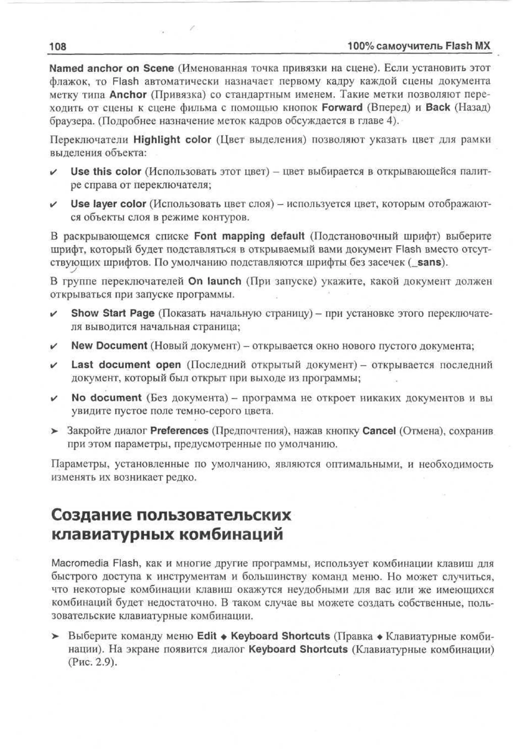 108

100% самоучитель Flash MX

Named anchor on Scene (Именованная точка привязки на сцене). Если установить этот
флажок, то Flash автоматически назначает первому кадру каждой сцены документа
метку типа Anchor (Привязка) со стандартным именем. Такие метки позволяют переходить от сцены к сцене фильма с помощью кнопок Forward (Вперед) и Back (Назад)
браузера. (Подробнее назначение меток кадров обсуждается в главе 4).
Переключатели Highlight color (Цвет выделения) позволяют указать цвет для рамки
выделения объекта:
•

Use this color (Использовать этот цвет) - цвет выбирается в открывающейся палитре справа от переключателя;

•

Use layer color (Использовать цвет слоя) - используется цвет, которым отображаются объекты слоя в режиме контуров.

В раскрывающемся списке Font mapping default (Подстановочный шрифт) выберите
шрифт, который будет подставляться в открываемый вами документ Flash вместо отсутствующих шрифтов. По умолчанию подставляются шрифты без засечек (_sans).
В группе переключателей On launch (При запуске) укажите, какой документ должен
открываться при запуске программы.
•

Show Start Page (Показать начальную страницу) - при установке этого переключателя выводится начальная страница;

•

New Document (Новый документ) - открывается окно нового пустого документа;

•

Last document open (Последний открытый документ) - открывается последний
документ, который был открыт при выходе из программы;

•

No document (Без документа) - программа не откроет никаких документов и вы
увидите пустое поле темно-серого цвета.

> Закройте диалог Preferences (Предпочтения), нажав кнопку Cancel (Отмена), сохранив
•
при этом параметры, предусмотренные по умолчанию.
Параметры, установленные по умолчанию, являются оптимальными, и необходимость
изменять их возникает редко.

Создание пользовательских
клавиатурных комбинаций
Macromedia Flash, как и многие другие программы, использует комбинации клавиш для
быстрого доступа к инструментам и большинству команд меню. Но может случиться,
что некоторые комбинации клавиш окажутся неудобными для вас или же имеющихся
комбинаций будет недостаточно. В таком случае вы можете создать собственные, пользовательские клавиатурные комбинации.
>

Выберите команду меню Edit • Keyboard Shortcuts (Правка • Клавиатурные комбинации). На экране появится диалог Keyboard Shortcuts (Клавиатурные комбинации)
(Рис. 2.9).

 