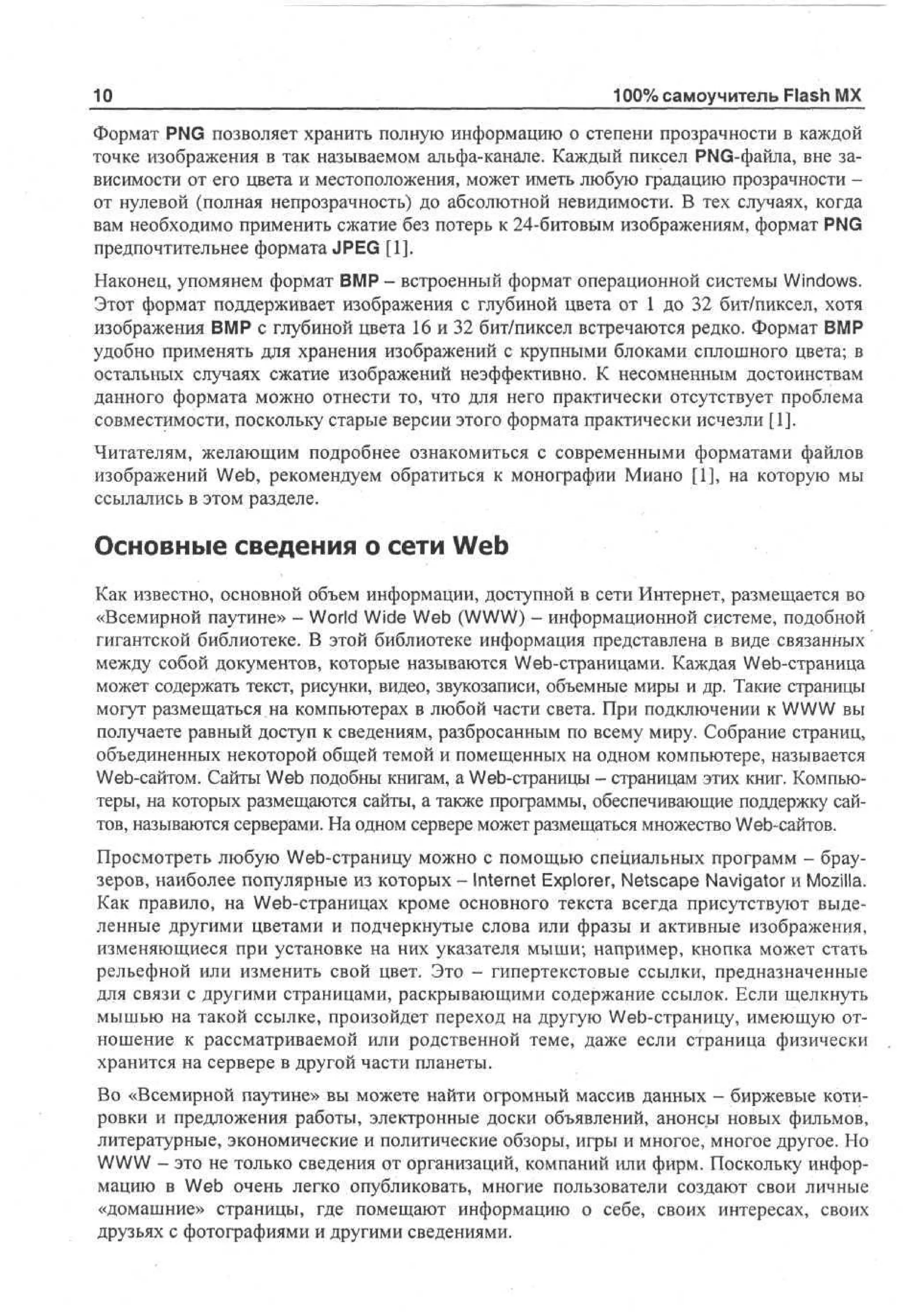10

100% самоучитель Flash MX

Формат PNG позволяет хранить полную информацию о степени прозрачности в каждой
точке изображения в так называемом альфа-канале. Каждый пиксел PNG-файла, вне зависимости от его цвета и местоположения, может иметь любую градацию прозрачности от нулевой (полная непрозрачность) до абсолютной невидимости. В тех случаях, когда
вам необходимо применить сжатие без потерь к 24-битовым изображениям, формат PNG
предпочтительнее формата JPEG [1].
Наконец, упомянем формат BMP - встроенный формат операционной системы Windows.
Этот формат поддерживает изображения с глубиной цвета от 1 до 32 бит/пиксел, хотя
изображения BMP с глубиной цвета 16 и 32 бит/пиксел встречаются редко. Формат BMP
удобно применять для хранения изображений с крупными блоками сплошного цвета; в
остальных случаях сжатие изображений неэффективно. К несомненным достоинствам
данного формата можно отнести то, что для него практически отсутствует проблема
совместимости, поскольку старые версии этого формата практически исчезли [1].
Читателям, желающим подробнее ознакомиться с современными форматами файлов
изображений Web, рекомендуем обратиться к монографии Миано [1], на которую мы
ссылались в этом разделе.

Основные сведения о сети Web
Как известно, основной объем информации, доступной в сети Интернет, размещается во
«Всемирной паутине» - World Wide Web (WWW) - информационной системе, подобной
гигантской библиотеке. В этой библиотеке информация представлена в виде связанных
между собой документов, которые называются Web-страницами. Каждая Web-страница
может содержать текст, рисунки, видео, звукозаписи, объемные миры и др. Такие страницы
могут размещаться на компьютерах в любой части света. При подключении к WWW вы
получаете равный доступ к сведениям, разбросанным по всему миру. Собрание страниц,
объединенных некоторой общей темой и помещенных на одном компьютере, называется
Web-сайтом. Сайты Web подобны книгам, а Web-страницы - страницам этих книг. Компьютеры, на которых размещаются сайты, а также программы, обеспечивающие поддержку сайтов, называются серверами. На одном сервере может размещаться множество Web-сайтов.
Просмотреть любую Web-страницу можно с помощью специальных программ - браузеров, наиболее популярные из которых - Internet Explorer, Netscape Navigator и Mozilla.
Как правило, на Web-страницах кроме основного текста всегда присутствуют выделенные другими цветами и подчеркнутые слова или фразы и активные изображения,
изменяющиеся при установке на них указателя мыши; например, кнопка может стать
рельефной или изменить свой цвет. Это - гипертекстовые ссылки, предназначенные
для связи с другими страницами, раскрывающими содержание ссылок. Если щелкнуть
мышью на такой ссылке, произойдет переход на другую Web-страницу, имеющую отношение к рассматриваемой или родственной теме, даже если страница физически
хранится на сервере в другой части планеты.
Во «Всемирной паутине» вы можете найти огромный массив данных - биржевые котировки и предложения работы, электронные доски объявлений, анонсы новых фильмов,
литературные, экономические и политические обзоры, игры и многое, многое другое. Но
WWW - это не только сведения от организаций, компаний или фирм. Поскольку информацию в Web очень легко опубликовать, многие пользователи создают свои личные
«домашние» страницы, где помещают информацию о себе, своих интересах, своих
друзьях с фотографиями и другими сведениями.

 