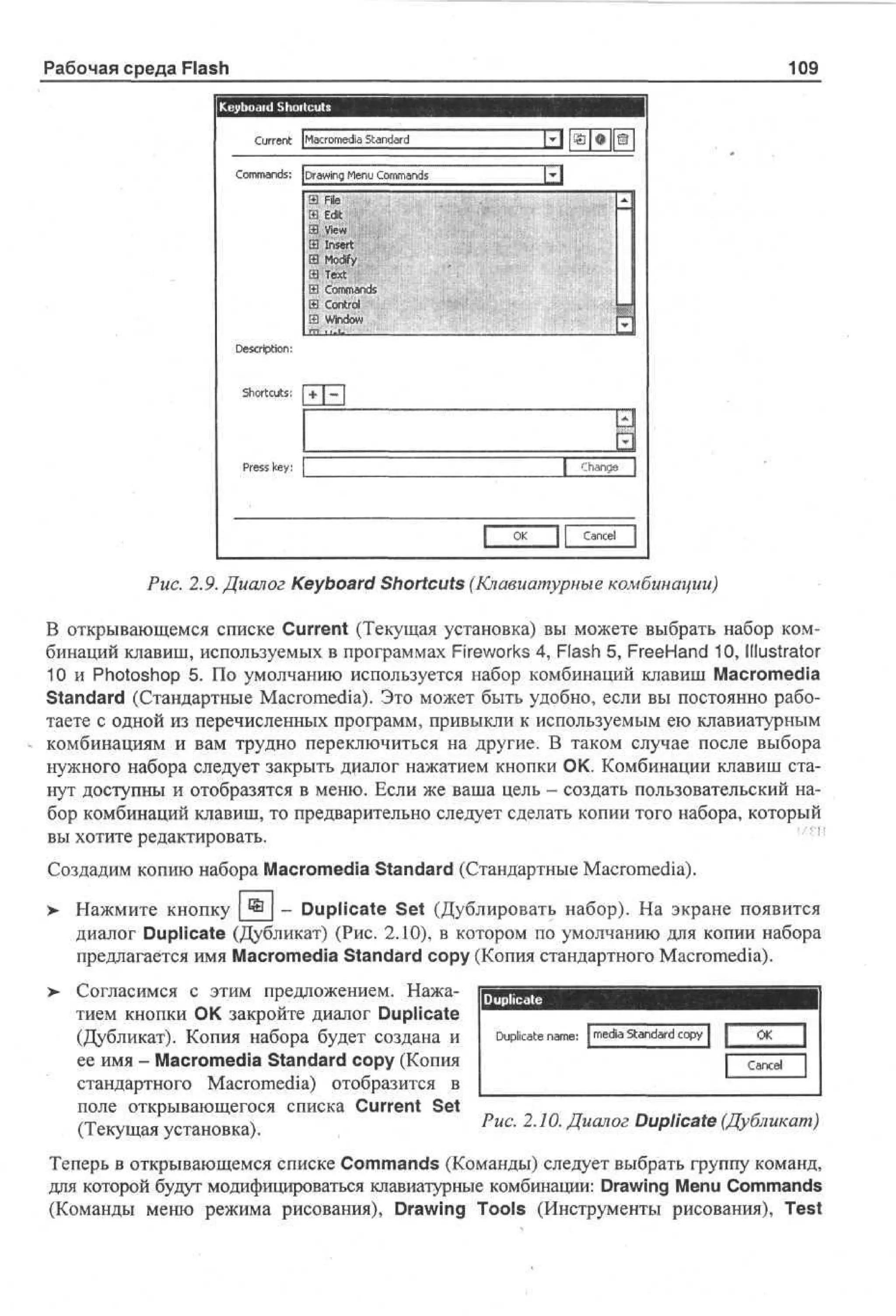 Рабочая среда Flash

109

K y o r Shortcuts
e b ad
C re t [ ar m d Sa d r
ur n Mco e a t n ad
i
Cm ad: [ r w g Mn Cm ad
o mns Da n eu o mns
i
a Fl
ie
И Edit
Ш View
13 Insert
3 Modify
a Text
a Commands
jS Control
1 1 Window
1

D s rpi n
e ci to :
S ot us
h rc t ;

Pes key:
rs

Chanae

O
K

Cancel

Puc. 2.9. Диалог Keyboard Shortcuts (Клавиатурные комбинации)
В открывающемся списке Current (Текущая установка) вы можете выбрать набор комбинаций клавиш, используемых в программах Fireworks 4, Flash 5, FreeHand 10, Illustrator
10 и Photoshop 5. По умолчанию используется набор комбинаций клавиш Macromedia
Standard (Стандартные Macromedia). Это может быть удобно, если вы постоянно работаете с одной из перечисленных программ, привыкли к используемым ею клавиатурным
комбинациям и вам трудно переключиться на другие. В таком случае после выбора
нужного набора следует закрыть диалог нажатием кнопки ОК. Комбинации клавиш станут доступны и отобразятся в меню. Если же ваша цель - создать пользовательский набор комбинаций клавиш, то предварительно следует сделать копии того набора, который
вы хотите редактировать.
Создадим копию набора Macromedia Standard (Стандартные Macromedia).
>

Нажмите кнопку ® _ Duplicate Set (Дублировать набор). На экране появится
диалог Duplicate (Дубликат) (Рис. 2.10), в котором по умолчанию для копии набора
предлагается имя Macromedia Standard copy (Копия стандартного Macromedia).
Согласимся с этим предложением. Нажатием кнопки ОК закройте диалог Duplicate
(Дубликат). Копия набора будет создана и
ее имя - Macromedia Standard copy (Копия
стандартного Macromedia) отобразится в
поле открывающегося списка Current Set
(Текущая установка).

Duplicate

1

D pi ae n m :I m d Sa d r c p 1
u lc t a e e a t n ad o y
i

O
K
acl
1 Cne

Puc. 2.10. Диалог Duplicate (Дубликат)

Теперь в открывающемся списке Commands (Команды) следует выбрать группу команд,
для которой будут модифицироваться клавиатурные комбинации: Drawing Menu Commands
(Команды меню режима рисования), Drawing Tools (Инструменты рисования), Test

 