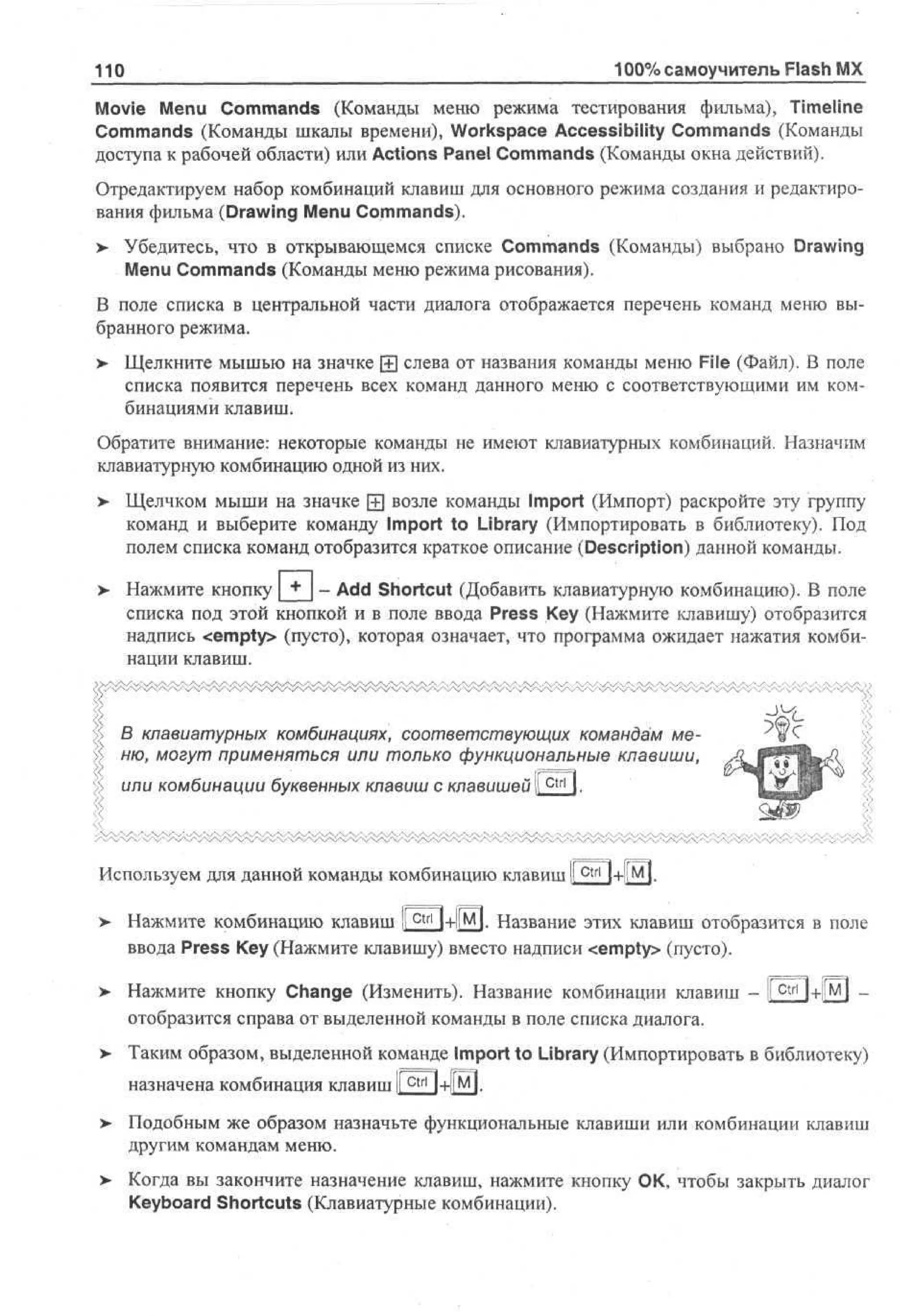 100% самоучитель Flash MX

110

Movie Menu Commands (Команды меню режима тестирования фильма), Timeline
Commands (Команды шкалы времени), Workspace Accessibility Commands (Команды
доступа к рабочей области) или Actions Panel Commands (Команды окна действий).
Отредактируем набор комбинаций клавиш для основного режима создания и редактирования фильма (Drawing Menu Commands).
>

Убедитесь, что в открывающемся списке Commands (Команды) выбрано Drawing
Menu Commands (Команды меню режима рисования).

В поле списка в центральной части диалога отображается перечень команд меню выбранного режима.
>

Щелкните мышью на значке ± слева от названия команды меню File (Файл). В поле
списка появится перечень всех команд данного меню с соответствующими им комбинациями клавиш.

Обратите внимание: некоторые команды не имеют клавиатурных комбинаций. Назначим
клавиатурную комбинацию одной из них.
>- Щелчком мыши на значке [+] возле команды Import (Импорт) раскройте эту группу
команд и выберите команду Import to Library (Импортировать в библиотеку). Под
полем списка команд отобразится краткое описание (Description) данной команды.
>

Нажмите кнопку [ + | - Add Shortcut (Добавить клавиатурную комбинацию). В поле
списка под этой кнопкой и в поле ввода Press Key (Нажмите клавишу) отобразится
надпись <empty> (пусто), которая означает, что программа ожидает нажатия комбинации клавиш.

В клавиатурных комбинациях, соответствующих командам меню, могут применяться или только функциональные клавиши,
или комбинации буквенных клавиш с клавишей i ш

J^

I.

Используем для данной команды комбинацию клавиш I C t r l l-нЩ
I
>

Нажмите комбинацию клавиш I c t r l I+ЦМ]. Название этих клавиш отобразится в поле
I
ввода Press Key (Нажмите клавишу) вместо надписи <empty> (пусто).

> Нажмите кнопку Change (Изменить). Название комбинации клавиш - I c t r l
•
I
отобразится справа от выделенной команды в поле списка диалога.
>

Таким образом, выделенной команде Import to Library (Импортировать в библиотеку)
назначена комбинация клавиш 1

> Подобным же образом назначьте функциональные клавиши или комбинации клавиш
другим командам меню.
>

Когда вы закончите назначение клавиш, нажмите кнопку ОК, чтобы закрыть диалог
Keyboard Shortcuts (Клавиатурные комбинации).

 