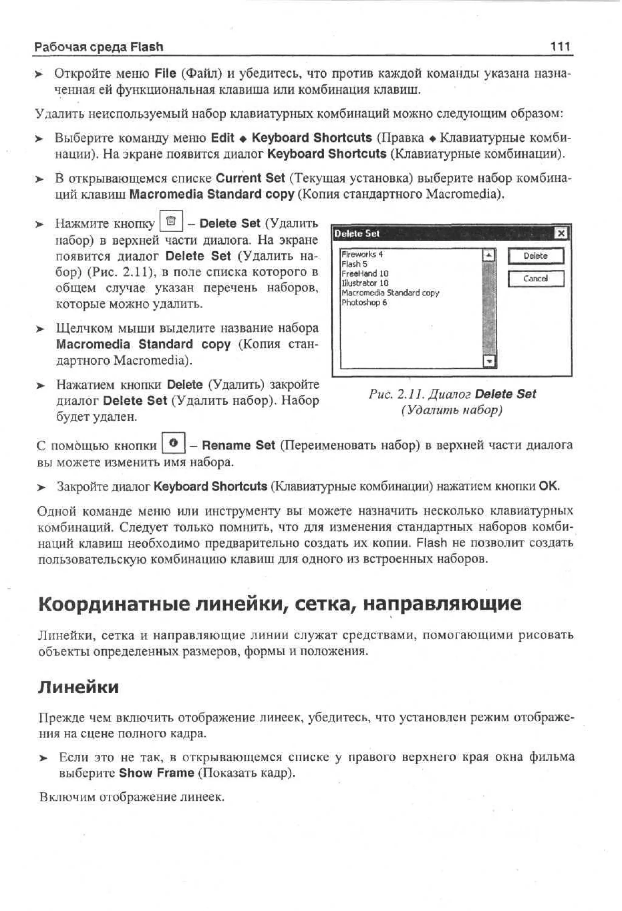 111

Рабочая среда Flash

> Откройте меню File (Файл) и убедитесь, что против каждой команды указана назна•
ченная ей функциональная клавиша или комбинация клавиш.
Удалить неиспользуемый набор клавиатурных комбинаций можно следующим образом:
>

Выберите команду меню Edit • Keyboard Shortcuts (Правка • Клавиатурные комбинации). На экране появится диалог Keyboard Shortcuts (Клавиатурные комбинации).

> В открывающемся списке Current Set (Текущая установка) выберите набор комбина•
ций клавиш Macromedia Standard copy (Копия стандартного Macromedia).
Нажмите кнопку ® - Delete Set (Удалить
набор) в верхней части диалога. На экране
появится диалог Delete Set (Удалить набор) (Рис. 2.11), в поле списка которого в
общем случае указан перечень наборов,
которые можно удалить.
>

Fe ok 4
i w rs
r
Fs 5
l h
a
Fe H n 1
re ad 0
Illustrator 1
0
M co e a Sa d r c p
a r m d t n ad o y
i
P oo h p 6
htso

Delete

Cancel

Щелчком мыши выделите название набора
Macromedia Standard copy (Копия стандартного Macromedia).

> Нажатием кнопки Delete (Удалить) закройте
•
диалог Delete Set (Удалить набор). Набор
будет удален.

Рис. 2.11. Диалог Delete Set
(Удалить набор)

- Rename Set (Переименовать набор) в верхней части диалога
С помбщью кнопки
вы можете изменить имя набора.
> Закройте диалог Keyboard Shortcuts (Клавиатурные комбинации) нажатием кнопки ОК.
Одной команде меню или инструменту вы можете назначить несколько клавиатурных
комбинаций. Следует только помнить, что для изменения стандартных наборов комбинаций клавиш необходимо предварительно создать их копии. Flash не позволит создать
пользовательскую комбинацию клавиш для одного из встроенных наборов.

Координатные линейки, сетка, направляющие
Линейки, сетка и направляющие линии служат средствами, помогающими рисовать
объекты определенных размеров, формы и положения.

Линейки
Прежде чем включить отображение линеек, убедитесь, что установлен режим отображения на сцене полного кадра.
>- Если это не так, в открывающемся списке у правого верхнего края окна фильма
выберите Show Frame (Показать кадр).
Включим отображение линеек.

 