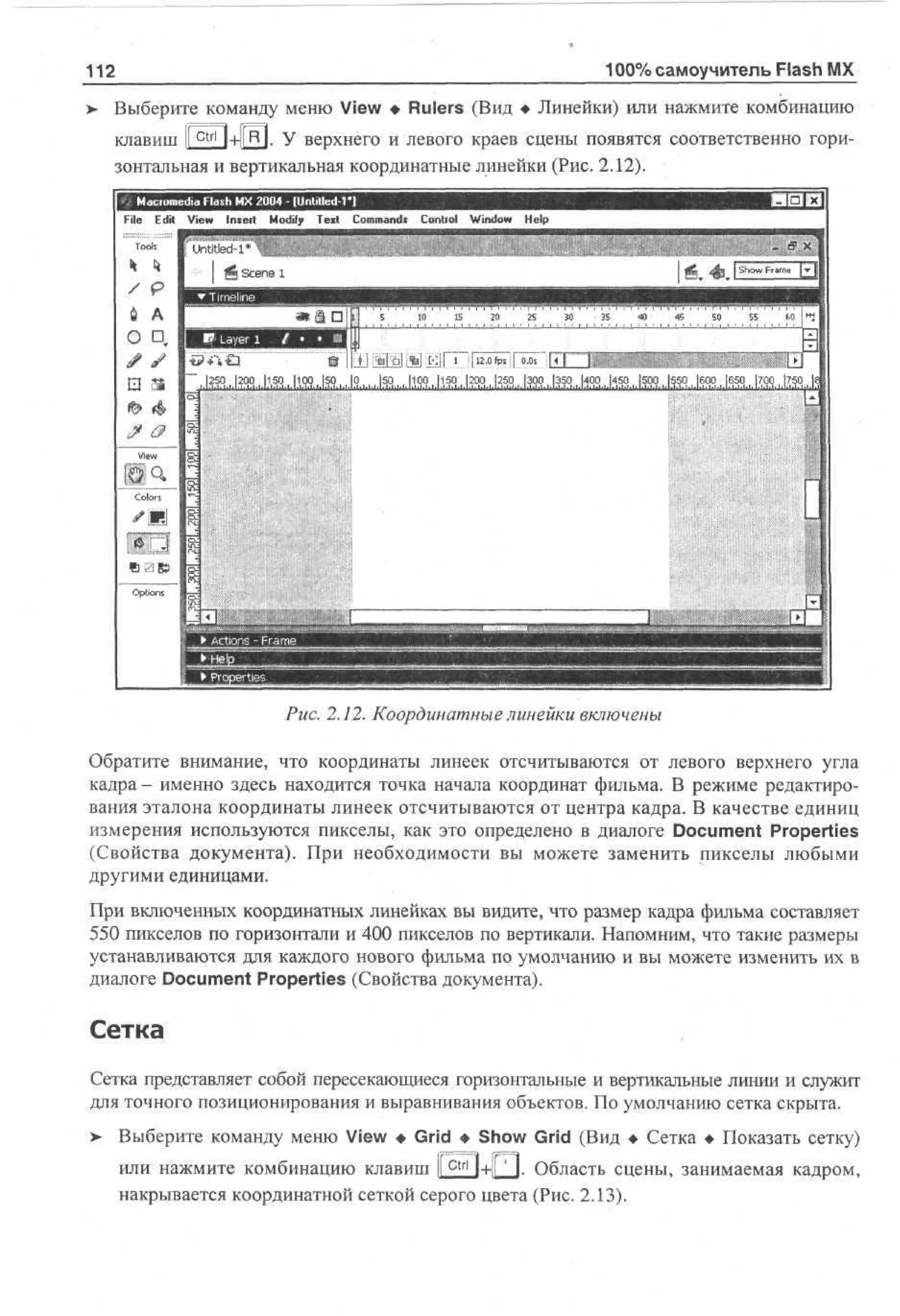 100% самоучитель Flash MX

112
>

Выберите команду меню View • Rulers (Вид • Линейки) или нажмите комбинацию
клавиш ir^tri|+l(R|. У верхнего и левого краев сцены появятся соответственно горизонтальная и вертикальная координатные линейки (Рис. 2.12).
File Edit V w Insert M dy T x Cm ad Control W d w H l
i
e
o i e t o mns
f
n o ep
i
To
ok

I

5

10

IS

20

25

;

30

35

40

45

SO

55

60

И

Рис. 2.12. Координатные линейки включены
Обратите внимание, что координаты линеек отсчитываются от левого верхнего угла
кадра- именно здесь находится точка начала координат фильма. В режиме редактирования эталона координаты линеек отсчитываются от центра кадра. В качестве единиц
измерения используются пикселы, как это определено в диалоге Document Properties
(Свойства документа). При необходимости вы можете заменить пикселы любыми
другими единицами.
При включенных координатных линейках вы видите, что размер кадра фильма составляет
550 пикселов по горизонтали и 400 пикселов по вертикали. Напомним, что такие размеры
устанавливаются для каждого нового фильма по умолчанию и вы можете изменить их в
диалоге Document Properties (Свойства документа).

Сетка
Сетка представляет собой пересекающиеся горизонтальные и вертикальные линии и служит
для точного позиционирования и выравнивания объектов. По умолчанию сетка скрыта.
> Выберите команду меню View • Grid • Show Grid (Вид • Сетка • Показать сетку)
или нажмите комбинацию клавиш I c t r l l+ll ' I. Область сцены, занимаемая кадром,
I
накрывается координатной сеткой серого цвета (Рис. 2.13).

 