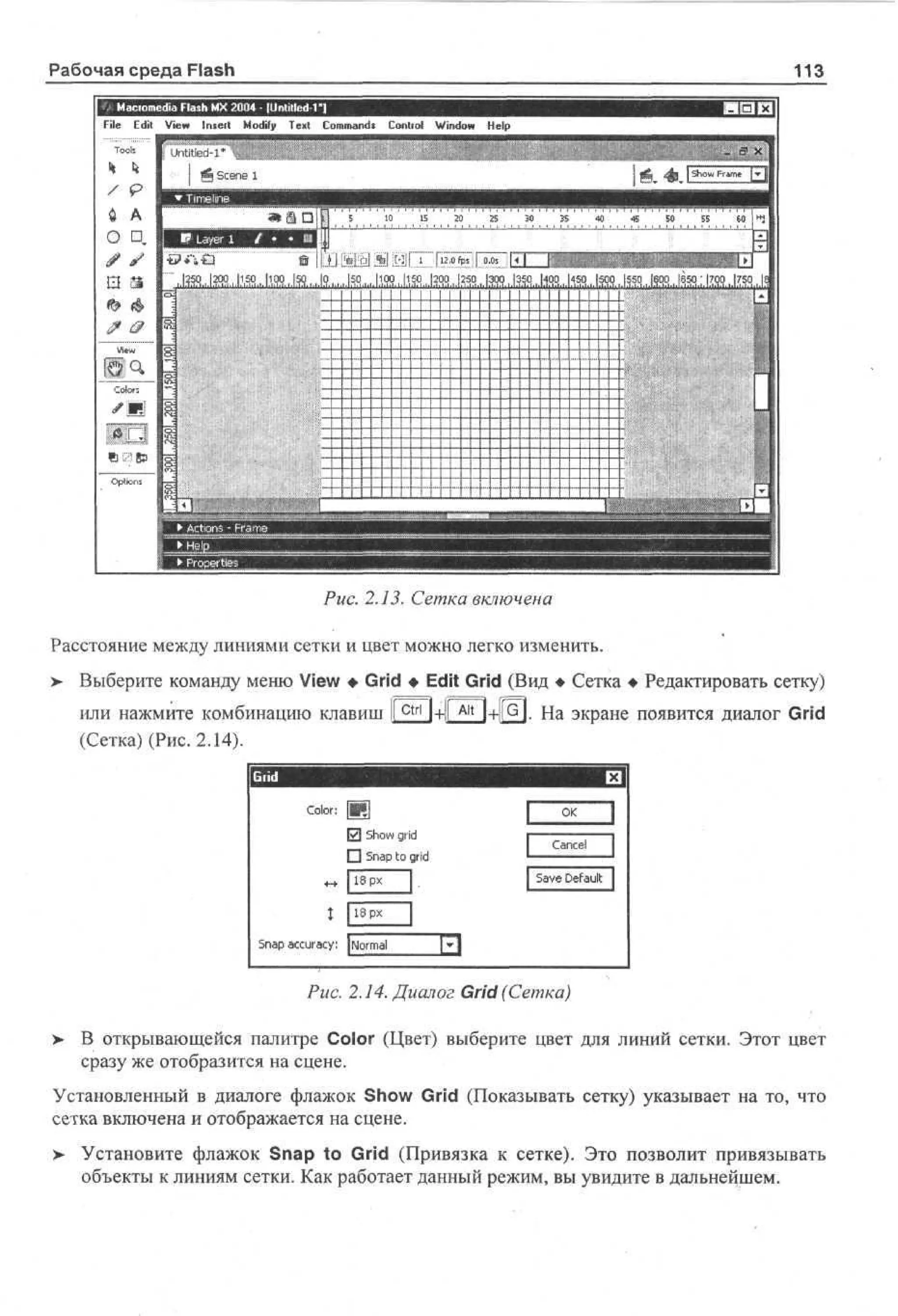Рабочая среда Flash
File Edit
To
os
l
* k

113

К3 ^

-3 >|
T

Й Scene 1

•T e
mile
in
[ >PвLyr 1 { •|jj• [jl
ae
л
»
a |r

0 A
0 Ц.
> J

и

MM
3

d F s M 20 - [Unlitled 1]
a ah X 04
i l
'
Vw I s r Md T x Cm ad C nr l Wdw Hp
e n et of et o mn» o to no e
i
y
i
i
l

5

1
0

1
5

1

2 ' 2
0
5

30 ' ' 35 '

40 ' 4
5

50

5
5

' 60j "i

I
1

m

150,, |ioq | 23...
1

M
a
w
Co
or
ls
«085
Oos
pn
t
i

i

1
-

• Actions
•L e_ - Frame.,
JJH£es ,-. _______,.
_ Pipr .
j• r e
ot
i

.

•I
j

Puc. 2.13. Сетка включена
Расстояние между линиями сетки и цвет можно легко изменить.
> Выберите команду меню View • Grid • Edit Grid (Вид • Сетка • Редактировать сетку)
•
или нажмите комбинацию клавиш |[ctn | + | Ait |+|[G]. На экране появится диалог Grid
(Сетка) (Рис. 2.14).

Color: [•>
|7] 5 o grid
hw
• S a to grid
np
1 p
8 x
S a a c r c : [ om l
np c ua y N r a
Puc. 2.14. Диалог Grid (Сетка)
>

В открывающейся палитре Color (Цвет) выберите цвет для линий сетки. Этот цвет
сразу же отобразится на сцене.

Установленный в диалоге флажок Show Grid (Показывать сетку) указывает на то, что
сетка включена и отображается на сцене.
> Установите флажок Snap to Grid (Привязка к сетке). Это позволит привязывать
объекты к линиям сетки. Как работает данный режим, вы увидите в дальнейшем.

 