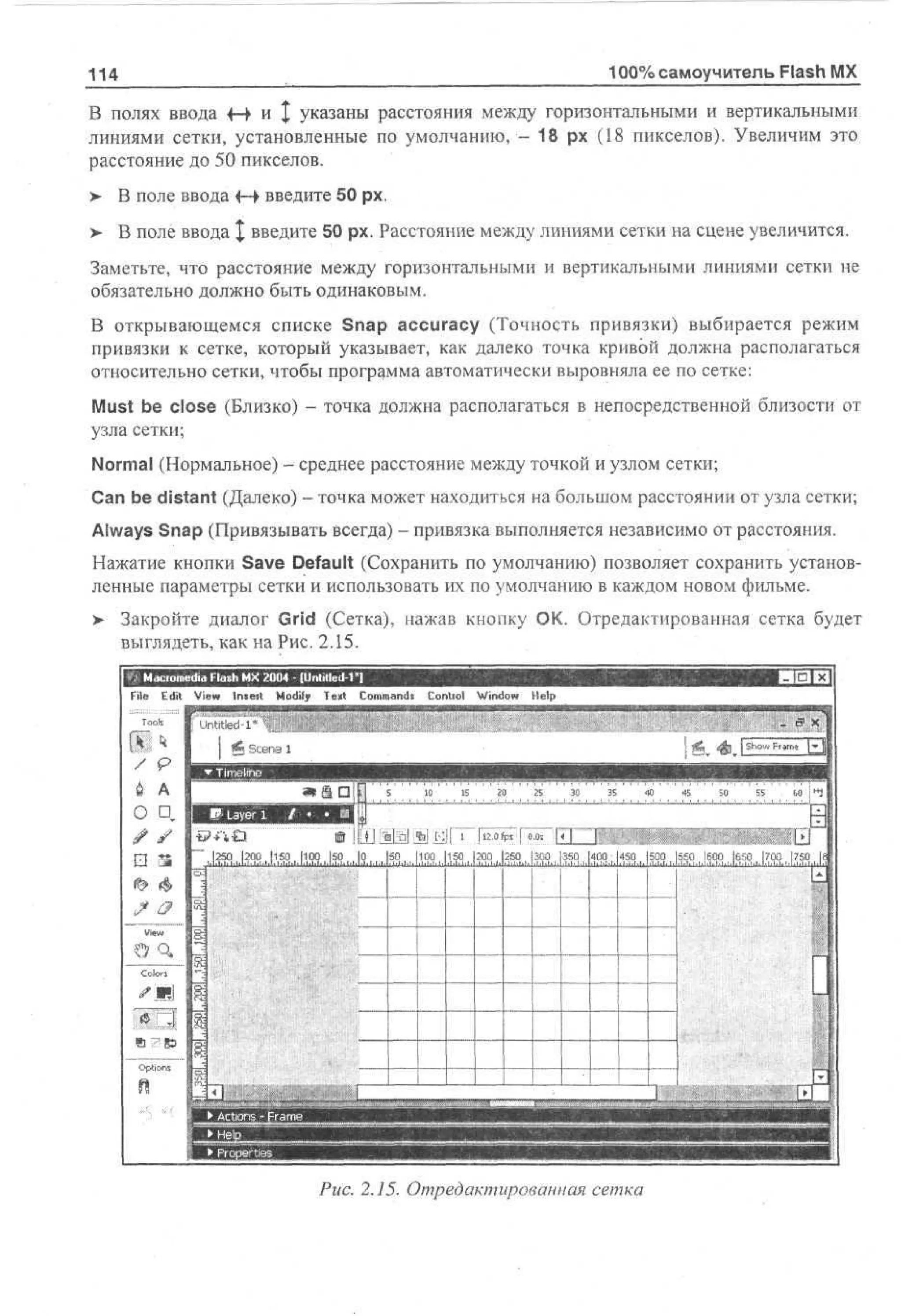 100% самоучитель Flash MX

114

В полях ввода +-> и | указаны расстояния между горизонтальными и вертикальными
линиями сетки, установленные по умолчанию, - 18 рх (18 пикселов). Увеличим это
расстояние до 50 пикселов.
> В поле ввода f-> введите 50 рх.
>

В поле ввода X введите 50 рх. Расстояние между линиями сетки на сцене увеличится.

Заметьте, что расстояние между горизонтальными и вертикальными линиями сетки не
обязательно должно быть одинаковым.
В открывающемся списке Snap accuracy (Точность привязки) выбирается режим
привязки к сетке, который указывает, как далеко точка кривой должна располагаться
относительно сетки, чтобы программа автоматически выровняла ее по сетке:
Must be close (Близко) - точка должна располагаться в непосредственной близости от
узла сетки;
Normal (Нормальное) - среднее расстояние между точкой и узлом сетки;
Can be distant (Далеко) - точка может находиться на большом расстоянии от узла сетки;
Always Snap (Привязывать всегда) - привязка выполняется независимо от расстояния.
Нажатие кнопки Save Default (Сохранить по умолчанию) позволяет сохранить установленные параметры сетки и использовать их по умолчанию в каждом новом фильме.
> Закройте диалог Grid (Сетка), нажав кнопку ОК. Отредактированная сетка будет
•
выглядеть, как на Рис. 2.15.
File Edit V w Imeit M dy T x Cm ad Contiol W d w H l
i
e
o i e t o mns
f
no e
i
p

Рис. 2.15. Отредактированная сетка

 