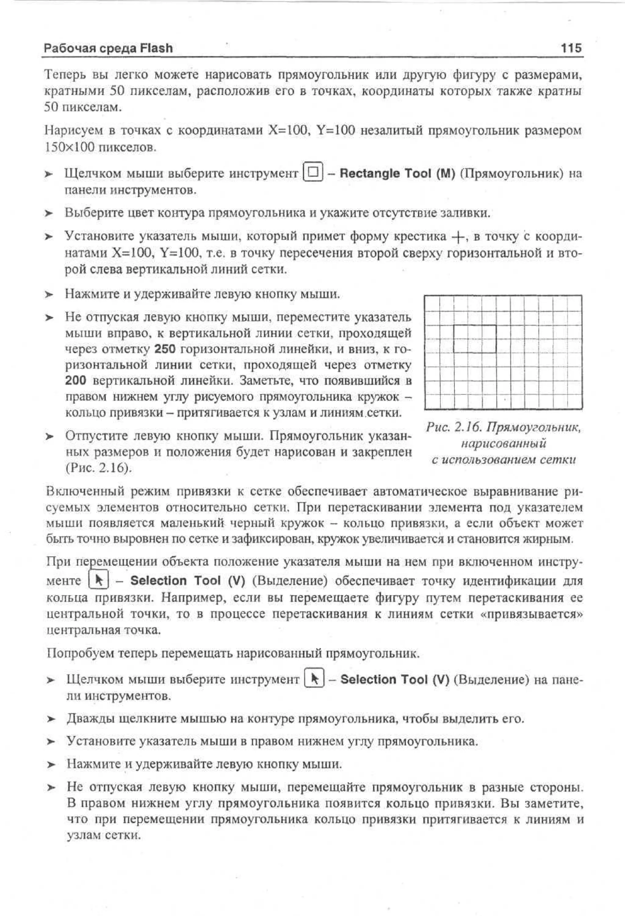Рабочая среда Flash

115

Теперь вы легко можете нарисовать прямоугольник или другую фигуру с размерами,
кратными 50 пикселам, расположив его в точках, координаты которых также кратны
50 пикселам.
Нарисуем в точках с координатами Х=100, Y=100 незалитый прямоугольник размером
150x100 пикселов,
>

Щелчком мыши выберите инструмент [DJ - Rectangle Tool (M) (Прямоугольник) на
панели инструментов.

> Выберите цвет контура прямоугольника и укажите отсутствие заливки.
> Установите указатель мыши, который примет форму крестика -{-, в точку с координатами Х=100, Y=100, т.е. в точку пересечения второй сверху горизонтальной и второй слева вертикальной линий сетки.
>

Нажмите и удерживайте левую кнопку мыши.

>

Не отпуская левую кнопку мыши, переместите указатель
мыши вправо, к вертикальной линии сетки, проходящей
через отметку 250 горизонтальной линейки, и вниз, к горизонтальной линии сетки, проходящей через отметку
200 вертикальной линейки. Заметьте, что появившийся в
правом нижнем углу рисуемого прямоугольника кружок кольцо привязки - притягивается к узлам и линиям.сетки.

>

Отпустите левую кнопку мыши. Прямоугольник указанных размеров и положения будет нарисован и закреплен
(Рис. 2.16).

1
1
1
1
--

1

1
I

Рис. 2.16. Прямоугольник,
нарисованный
с использованием сетки

Включенный режим привязки к сетке обеспечивает автоматическое выравнивание рисуемых элементов относительно сетки. При перетаскивании элемента под указателем
мыши появляется маленький черный кружок - кольцо привязки, а если объект может
быть точно выровнен по сетке и зафиксирован, кружок увеличивается и становится жирным.
При перемещении объекта положение указателя мыши на нем при включенном инструменте [jtj - Selection Tool (V) (Выделение) обеспечивает точку идентификации для
кольца привязки. Например, если вы перемещаете фигуру путем перетаскивания ее
центральной точки, то в процессе перетаскивания к линиям сетки «привязывается»
центральная точка.
Попробуем теперь перемещать нарисованный прямоугольник.
>

Щелчком мыши выберите инструмент _kj - Selection Tool (V) (Выделение) на панели инструментов.

> Дважды щелкните мышью на контуре прямоугольника, чтобы выделить его.
•
> Установите указатель мыши в правом нижнем углу прямоугольника.
>

Нажмите и удерживайте левую кнопку мыши.

>

Не отпуская левую кнопку мыши, перемещайте прямоугольник в разные стороны.
В правом нижнем углу прямоугольника появится кольцо привязки. Вы заметите,
что при перемещении прямоугольника кольцо привязки притягивается к линиям и
узлам сетки.

 