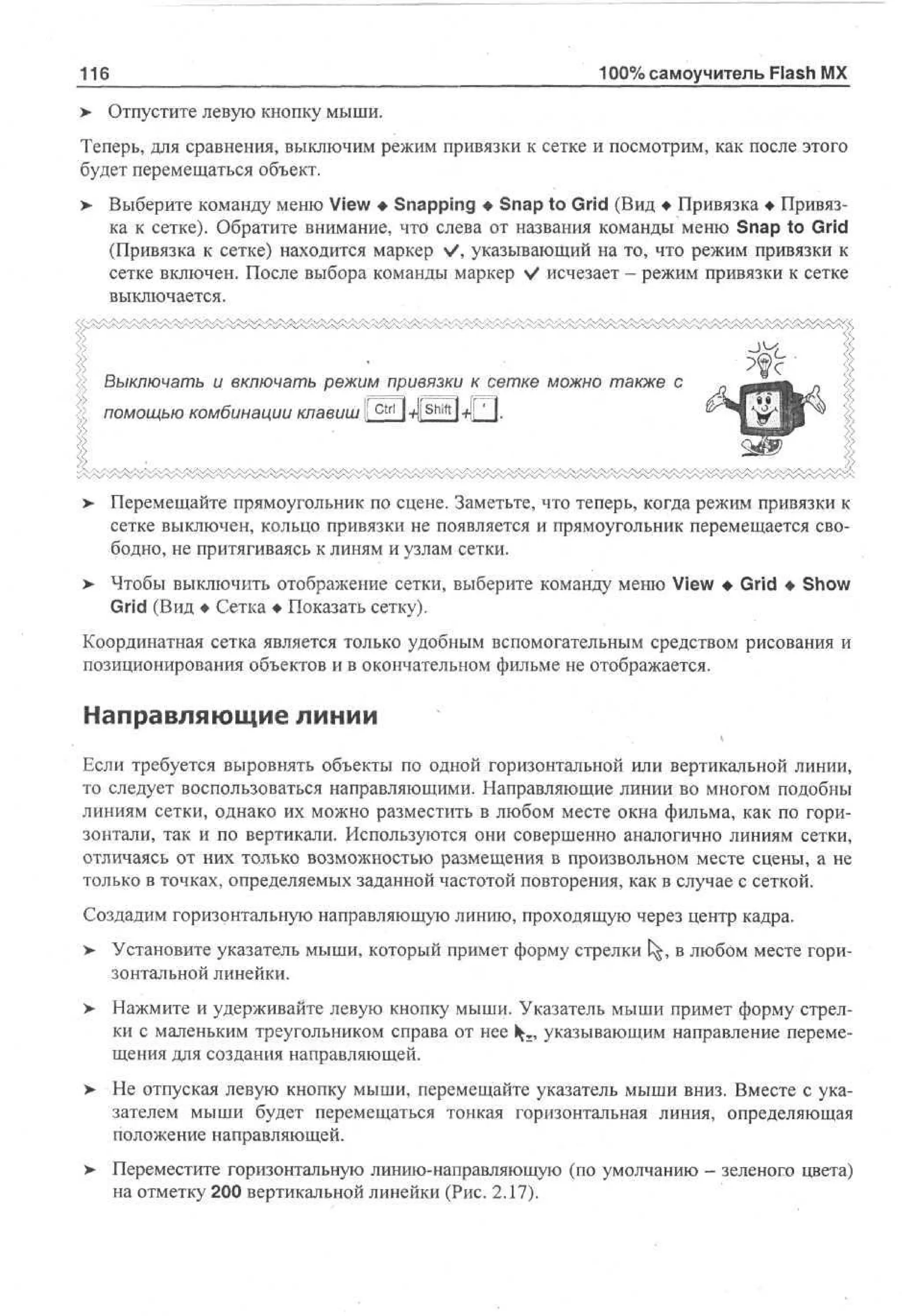 116
>

100% самоучитель Flash MX
Отпустите левую кнопку мыши.

Теперь, для сравнения, выключим режим привязки к сетке и посмотрим, как после этого
будет перемещаться объект.
> Выберите команду меню View • Snapping • Snap to Grid (Вид • Привязка • Привяз•
ка к сетке). Обратите внимание, что слева от названия команды меню Snap to Grid
(Привязка к сетке) находится маркер V, указывающий на то, что режим привязки к
сетке включен. После выбора команды маркер V исчезает - режим привязки к сетке
выключается.

Выключать и включать режим привязки к сетке можно также с
помощью комбинации клавиш { c t r l l-tilsriifti-fi! ].

>

Перемещайте прямоугольник по сцене. Заметьте, что теперь, когда режим привязки к
сетке выключен, кольцо привязки не появляется и прямоугольник перемещается свободно, не притягиваясь к линям и узлам сетки.

> Чтобы выключить отображение сетки, выберите команду меню View • Grid • Show
Grid (Вид • Сетка • Показать сетку).
Координатная сетка является только удобным вспомогательным средством рисования и
позиционирования объектов и в окончательном фильме не отображается.

Направляющие линии
Если требуется выровнять объекты по одной горизонтальной или вертикальной линии,
то следует воспользоваться направляющими. Направляющие линии во многом подобны
линиям сетки, однако их можно разместить в любом месте окна фильма, как по горизонтали, так и по вертикали. Используются они совершенно аналогично линиям сетки,
отличаясь от них только возможностью размещения в произвольном месте сцены, а не
только в точках, определяемых заданной частотой повторения, как в случае с сеткой.
Создадим горизонтальную направляющую линию, проходящую через центр кадра.
> Установите указатель мыши, который примет форму стрелки t^, в любом месте горизонтальной линейки.
> Нажмите и удерживайте левую кнопку мыши. Указатель мыши примет форму стрел•
ки с маленьким треугольником справа от нее 1^, указывающим направление перемещения для создания направляющей.
>

Не отпуская левую кнопку мыши, перемещайте указатель мыши вниз. Вместе с указателем мыши будет перемещаться тонкая горизонтальная линия, определяющая
положение направляющей.

> Переместите горизонтальную линию-направляющую (по умолчанию - зеленого цвета)
на отметку 200 вертикальной линейки (Рис. 2.17).

 