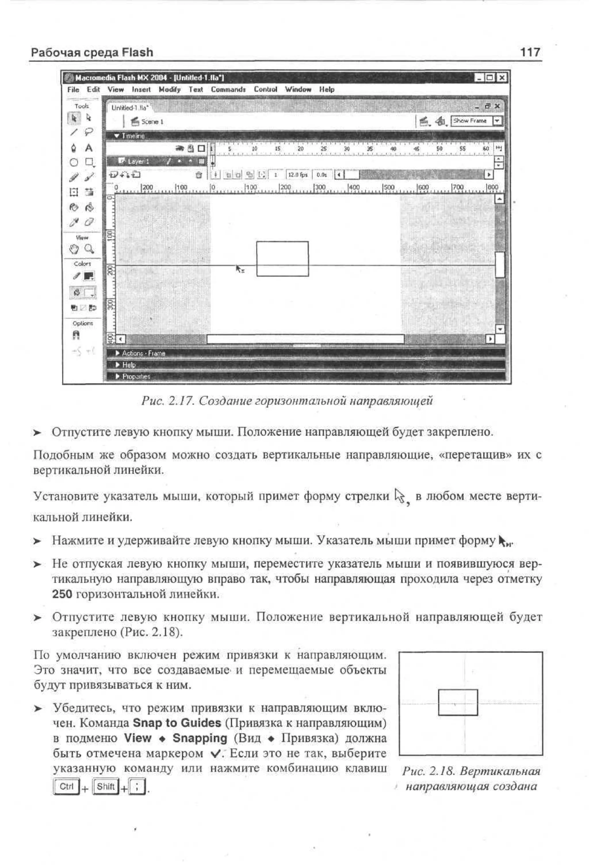 Рабочая среда Flash

117

I M co e a Fa h M 2 0 - lUntitled 1 fla
ar m d l s X 0 4
i
File E i V w Insert M dy T x Cm ad Contiol Wd w H l
dt e
i
o f e t o mns
i
no e
i
p

'5

I1

:

I i

' -

1

20

25

30

35

40

45

50

55

Ы

|12.0fps | 0.0s

Э
1200
1100
|0
1100
200
|300
|400
|500
|600
|700
H U M I 111.I 111 I II l l I I 11 I II I I H I 111. I 111 .1.1.1-111 1 J.I I I I I.I . U l l l l l J l l l u l l l J I..I.J I 111 J i l l I I HI P 111 I ..I.I.I •• I.I.I. I.I I I. I
.
С
..
•

Рис. 2.17. Создание горизонтальной направляющей
>

Отпустите левую кнопку мыши. Положение направляющей будет закреплено.

Подобным же образом можно создать вертикальные направляющие, «перетащив» их с
вертикальной линейки.
Установите указатель мыши, который примет форму стрелки t^ в любом месте вертикальной линейки.
>

Нажмите и удерживайте левую кнопку мыши. Указатель мыши примет форму 1^и.

> Не отпуская левую кнопку мыши, переместите указатель мыши и появившуюся вертикальную направляющую вправо так, чтобы направляющая проходила через отметку
250 горизонтальной линейки.
> Отпустите левую кнопку мыши. Положение вертикальной направляющей будет
закреплено (Рис. 2.18).
По умолчанию включен режим привязки к направляющим.
Это значит, что все создаваемые- и перемещаемые объекты
будут привязываться к ним.
> Убедитесь, что режим привязки к направляющим вклю•
чен. Команда Snap to Guides (Привязка к направляющим)
в подменю View • Snapping (Вид • Привязка) должна
быть отмечена маркером >/. Если это не так, выберите
указанную команду или нажмите комбинацию клавиш
 ctn | + |shift|+fjT|.

Рис. 2.18. Вертикальная
/ направляющая создана

 