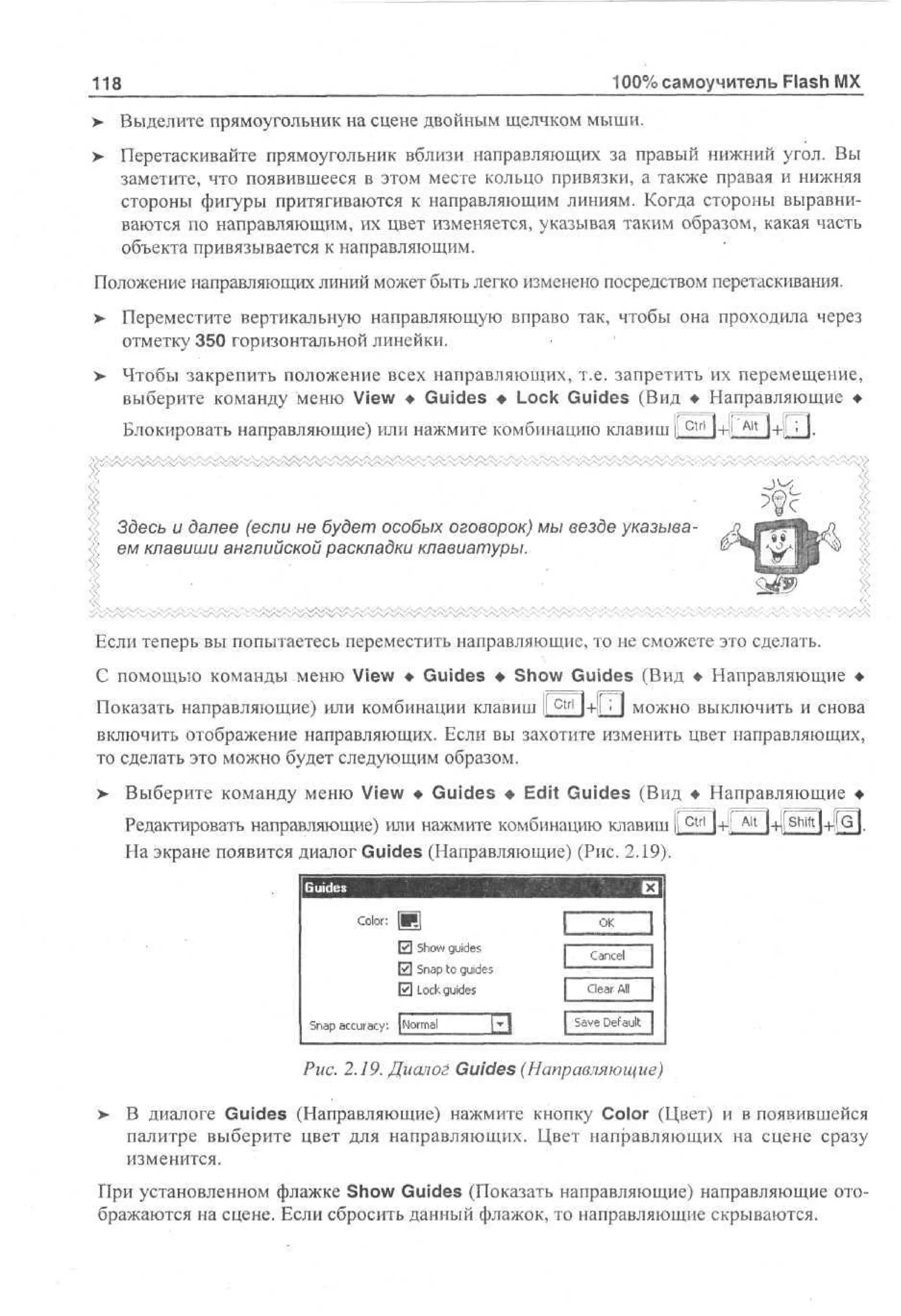 100% самоучитель Flash MX

118

> Выделите прямоугольник на сцене двойным щелчком мыши.
> Перетаскивайте прямоугольник вблизи направляющих за правый нижний угол. Вы
заметите, что появившееся в этом месте кольцо привязки, а также правая и нижняя
стороны фигуры притягиваются к направляющим линиям. Когда стороны выравниваются по направляющим, их цвет изменяется, указывая таким образом, какая часть
объекта привязывается к направляющим.
Положение направляющих линий может быть легко изменено посредством перетаскивания.
>

Переместите вертикальную направляющую вправо так, чтобы она проходила через
отметку 350 горизонтальной линейки.

> Чтобы закрепить положение всех направляющих, т.е. запретить их перемещение,
выберите команду меню View • Guides • Lock Guides (Вид • Направляющие •
Блокировать направляющие) или нажмите комбинацию клавиш li

ctrl

l+l!

Alt

:

l+ll I.
-J^

Здесь и далее (если не будет особых оговорок) мы везде указываем клавиши английской раскладки клавиатуры.

ч/Х/Ч/Ч/Ч/Ч/4 y^S'-У

Если теперь вы попытаетесь переместить направляющие, то не сможете это сделать.
С помощью команды меню View • Guides • Show Guides (Вид • Направляющие •
Показать направляющие) или комбинации клавиш 1 c t r l ]+|l П можно выключить и снова
включить отображение направляющих. Если вы захотите изменить цвет направляющих,
то сделать это можно будет следующим образом.
> Выберите команду меню View • Guides • Edit Guides (Вид • Направляющие •
Редактировать направляющие) или нажмите комбинацию клавиш I c t r l l+!l
На экране появится диалог Guides (Направляющие) (Рис. 2.19).

Alt

|-HIО^ПЧ-ЦG|.

OK

Color:

0 So g i e
hw u s
d
0 S a to g i e
np u s
d
0 Lc g i e
ok u s
d
S a a c r c : | om l
n p c ua y N r a

Cancel

Clear All

[Save D f ut
ea l

Рис. 2.19. Диалог Guides (Направляющие)
>

В диалоге Guides (Направляющие) нажмите кнопку Color (Цвет) и в появившейся
палитре выберите цвет для направляющих. Цвет направляющих на сцене сразу
изменится.

При установленном флажке Show Guides (Показать направляющие) направляющие отображаются на сцене. Если сбросить данный флажок, то направляющие скрываются.

 