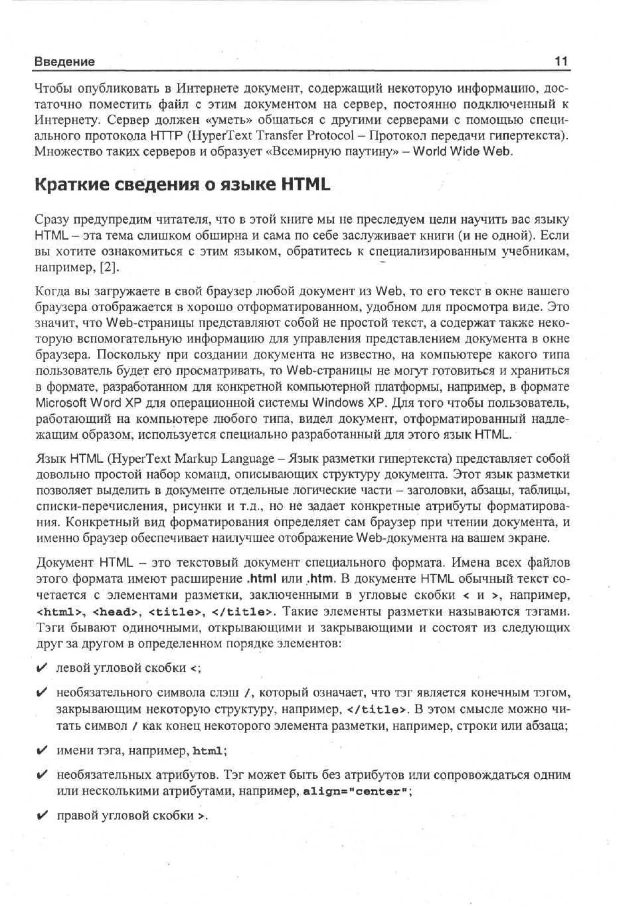 Введение

11

Чтобы опубликовать в Интернете документ, содержащий некоторую информацию, достаточно поместить файл с этим документом на сервер, постоянно подключенный к
Интернету. Сервер должен «уметь» общаться с другими серверами с помощью специального протокола HTTP (HyperText Transfer Protocol - Протокол передачи гипертекста).
Множество таких серверов и образует «Всемирную паутину» - World Wide Web.

Краткие сведения о языке HTML
Сразу предупредим читателя, что в этой книге мы не преследуем цели научить вас языку
HTML - эта тема слишком обширна и сама по себе заслуживает книги (и не одной). Если
вы хотите ознакомиться с этим языком, обратитесь к специализированным учебникам,
например, [2].
Когда вы загружаете в свой браузер любой документ из Web, то его текст в окне вашего
браузера отображается в хорошо отформатированном, удобном для просмотра виде. Это
значит, что Web-страницы представляют собой не простой текст, а содержат также некоторую вспомогательную информацию для управления представлением документа в окне
браузера. Поскольку при создании документа не известно, на компьютере какого типа
пользователь будет его просматривать, то Web-страницы не могут готовиться и храниться
в формате, разработанном для конкретной компьютерной платформы, например, в формате
Microsoft Word ХР для операционной системы Windows XP. Для того чтобы пользователь,
работающий на компьютере любого типа, видел документ, отформатированный надлежащим образом, используется специально разработанный для этого язык HTML.
Язык HTML (HyperText Markup Language - Язык разметки гипертекста) представляет собой
довольно простой набор команд, описывающих структуру документа. Этот язык разметки
позволяет выделить в документе отдельные логические части - заголовки, абзацы, таблицы,
списки-перечисления, рисунки и т.д., но не задает конкретные атрибуты форматирования. Конкретный вид форматирования определяет сам браузер при чтении документа, и
именно браузер обеспечивает наилучшее отображение Web-документа на вашем экране.
Документ HTML - это текстовый документ специального формата. Имена всех файлов
этого формата имеют расширение .html или .htm. В документе HTML обычный текст сочетается с элементами разметки, заключенными в угловые скобки < и >, например,
<html>, <head>, < t i t l e > , < / t i t l e > . Такие элементы разметки называются тэгами.
Тэги бывают одиночными, открывающими и закрывающими и состоят из следующих
друг за другом в определенном порядке элементов:
•

левой угловой скобки <;

•

необязательного символа слэш /, который означает, что тэг является конечным тэгом,
закрывающим некоторую структуру, например, < / t i t l e > . В этом смысле можно читать символ / как конец некоторого элемента разметки, например, строки или абзаца;

•

имени тэга, например, html;

•

необязательных атрибутов. Тэг может быть без атрибутов или сопровождаться одним
или несколькими атрибутами, например, align»"center 1 1 ;

• правой угловой скобки >.

 