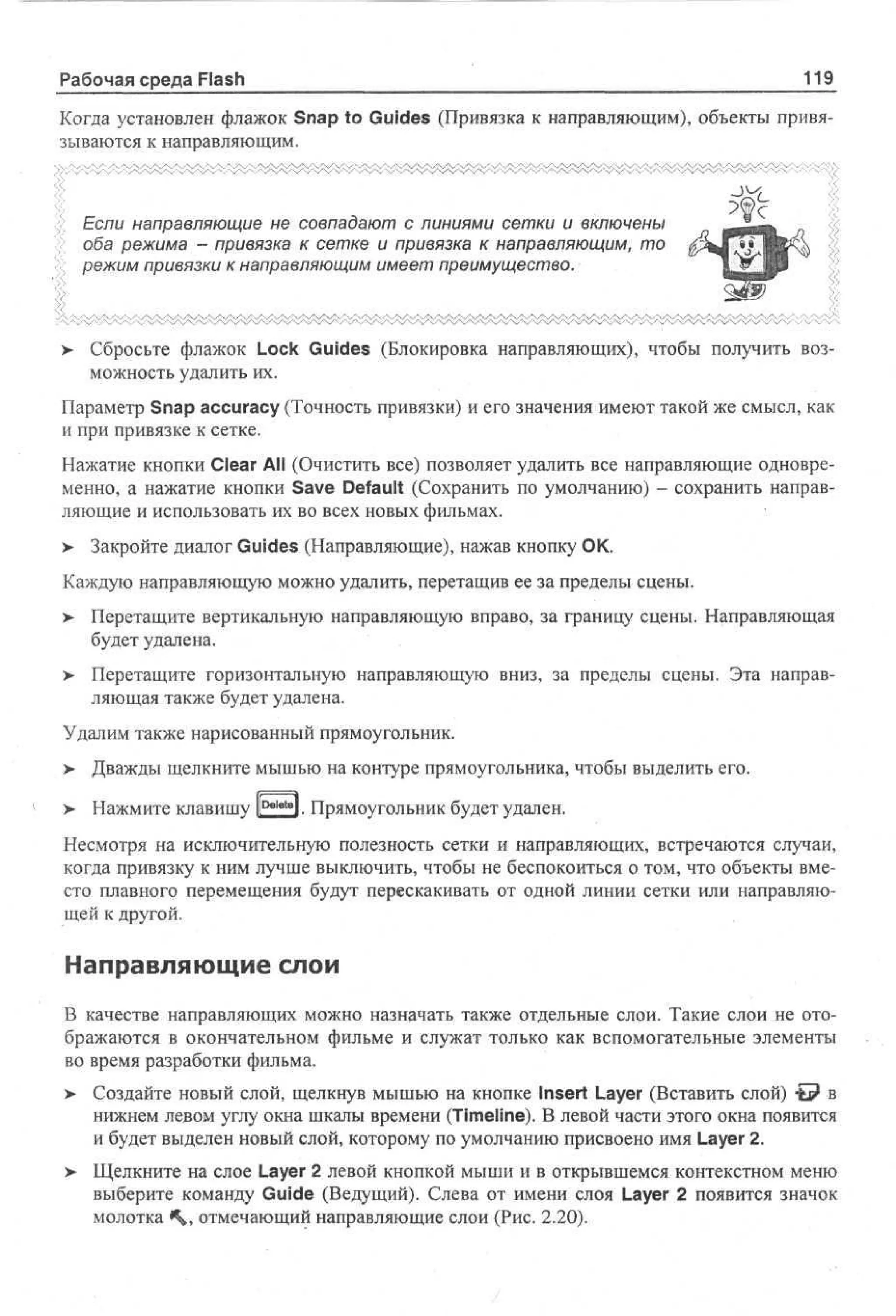 Рабочая среда Flash

119

Когда установлен флажок Snap to Guides (Привязка к направляющим), объекты привязываются к направляющим.

tt Если направляющие не совпадают с линиями сетки и включены
'>> оба режима - привязка к сетке и привязка к направляющим, то
> режим привязки к направляющим имеет преимущество.
<

> Сбросьте флажок Lock Guides (Блокировка направляющих), чтобы получить воз•
можность удалить их.
Параметр Snap accuracy (Точность привязки) и его значения имеют такой же смысл, как
и при привязке к сетке.
Нажатие кнопки Clear All (Очистить все) позволяет удалить все направляющие одновременно, а нажатие кнопки Save Default (Сохранить по умолчанию) - сохранить направляющие и использовать их во всех новых фильмах.
>

Закройте диалог Guides (Направляющие), нажав кнопку ОК.

Каждую направляющую можно удалить, перетащив ее за пределы сцены.
>

Перетащите вертикальную направляющую вправо, за границу сцены. Направляющая
будет удалена.

>

Перетащите горизонтальную направляющую вниз, за пределы сцены. Эта направляющая также будет удалена.

Удалим также нарисованный прямоугольник.
> Дважды щелкните мышью на контуре прямоугольника, чтобы выделить его.
•
Delet

> Нажмите клавишу l
•

*l. Прямоугольник будет удален.

Несмотря на исключительную полезность сетки и направляющих, встречаются случаи,
когда привязку к ним лучше выключить, чтобы не беспокоиться о том, что объекты вместо плавного перемещения будут перескакивать от одной линии сетки или направляющей к другой.

Направляющие слои
В качестве направляющих можно назначать также отдельные слои. Такие слои не отображаются в окончательном фильме и служат только как вспомогательные элементы
во время разработки фильма.
>

Создайте новый слой, щелкнув мышью на кнопке Insert Layer (Вставить слой) -fe? в
нижнем левом углу окна шкалы времени (Timeline). В левой части этого окна появится
и будет выделен новый слой, которому по умолчанию присвоено имя Layer 2.

> Щелкните на слое Layer 2 левой кнопкой мыши и в открывшемся контекстном меню
выберите команду Guide (Ведущий). Слева от имени слоя Layer 2 появится значок
молотка <V отмечающий направляющие слои (Рис. 2.20).

 
