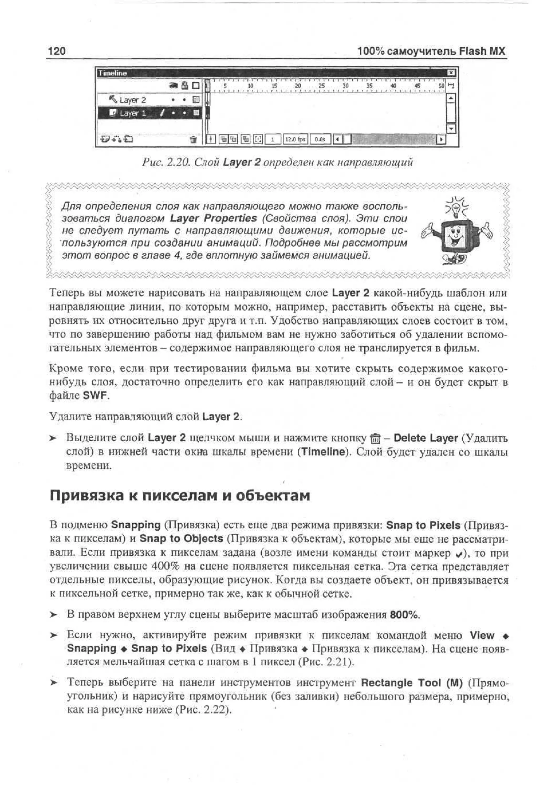 100% самоучитель Flash MX

120
Ш Ш О 1Ц ' ' 5' ' '
|

* ^ Layer 2

©АИ

• • 11

m

10 ' ' IS ' ' ' 20 ' ' ' 25 ' ' ' 30 ' ' ' 35 ' ' ' 40 '

' 4S ' ' ' 50

1
•

=

Рис. 2.20. Слой Layer 2 определен как направляющий

Для определения слоя как направляющего можно также воспользоваться диалогом Layer Properties (Свойства слоя). Эти слои
не следует путать с направляющими движения, которые используются при создании анимаций. Подробнее мы рассмотрим
этот вопрос в главе 4, где вплотную займемся анимацией.
Теперь вы можете нарисовать на направляющем слое Layer 2 какой-нибудь шаблон или
направляющие линии, по которым можно, например, расставить объекты на сцене, выровнять их относительно друг друга и т.п. Удобство направляющих слоев состоит в том,
что по завершению работы над фильмом вам не нужно заботиться об удалении вспомогательных элементов - содержимое направляющего слоя не транслируется в фильм.
Кроме того, если при тестировании фильма вы хотите скрыть содержимое какогонибудь слоя, достаточно определить его как направляющий слой - и он будет скрыт в
файле SWF.
Удалите направляющий слой Layer 2.
> Выделите слой Layer 2 щелчком мыши и нажмите кнопку © - Delete Layer (Удалить
•
слой) в нижней части окна шкалы времени (Timeline). Слой будет удален со шкалы
времени.

Привязка к пикселам и объектам
В подменю Snapping (Привязка) есть еще два режима привязки: Snap to Pixels (Привязка к пикселам) и Snap to Objects (Привязка к объектам), которые мы еще не рассматривали. Если привязка к пикселам задана (возле имени команды стоит маркер </), то при
увеличении свыше 400% на сцене появляется пиксельная сетка. Эта сетка представляет
отдельные пикселы, образующие рисунок. Когда вы создаете объект, он привязывается
к пиксельной сетке, примерно так же, как к обычной сетке.
> В правом верхнем углу сцены выберите масштаб изображения 800%.
•
>

Если нужно, активируйте режим привязки к пикселам командой меню View •
Snapping • Snap to Pixels (Вид • Привязка • Привязка к пикселам). На сцене появляется мельчайшая сетка с шагом в 1 пиксел (Рис. 2.21).

>

Теперь выберите на панели инструментов инструмент Rectangle Tool (M) (Прямоугольник) и нарисуйте прямоугольник (без заливки) небольшого размера, примерно,
как на рисунке ниже (Рис. 2.22).

 