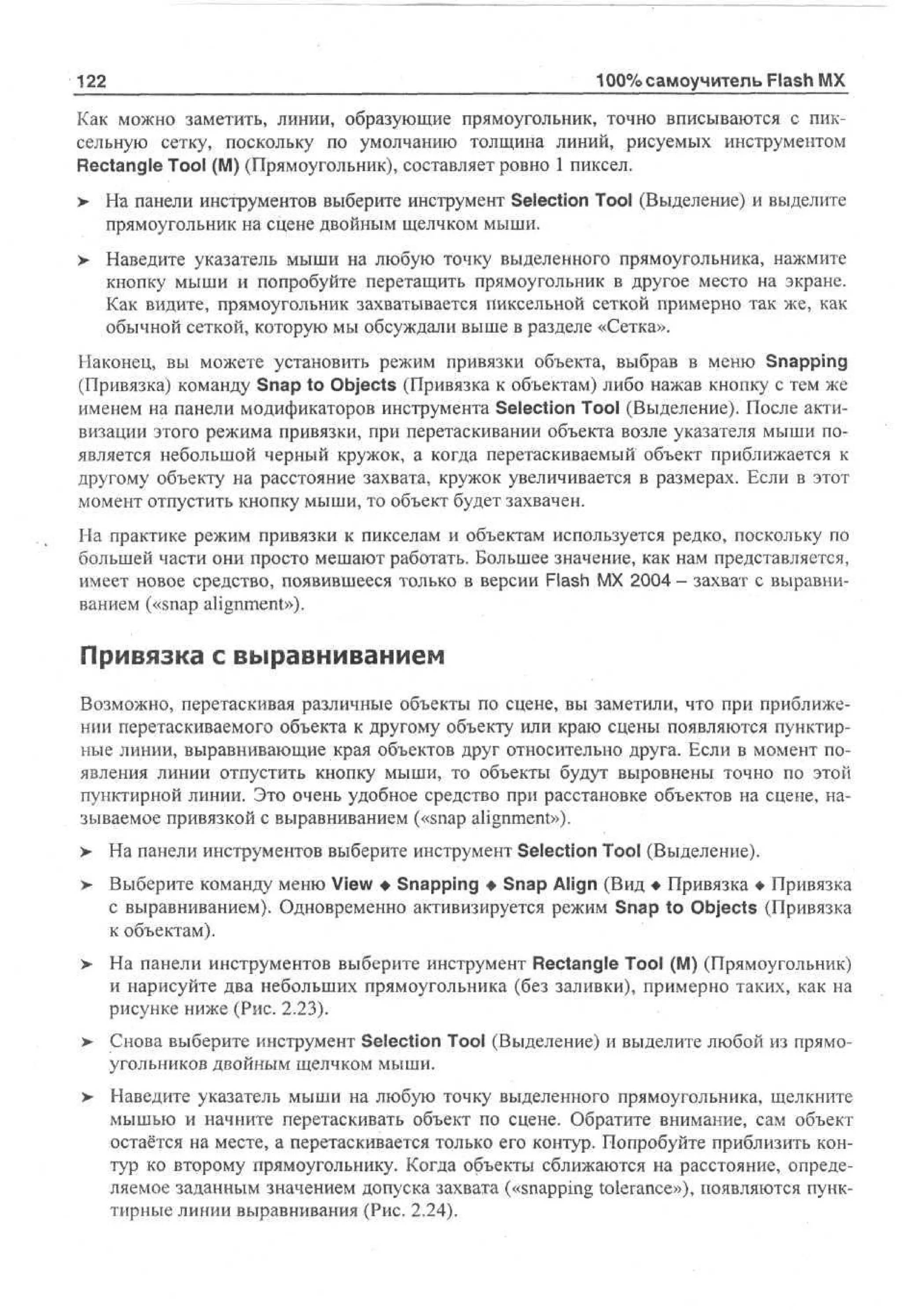 122

100% самоучитель Flash MX

Как можно заметить, линии, образующие прямоугольник, точно вписываются с пиксельную сетку, поскольку по умолчанию толщина линий, рисуемых инструментом
Rectangle Tool (M) (Прямоугольник), составляет ровно 1 пиксел.
>

На панели инструментов выберите инструмент Selection Tool (Выделение) и выделите
прямоугольник на сцене двойным щелчком мыши.

>

Наведите указатель мыши на любую точку выделенного прямоугольника, нажмите
кнопку мыши и попробуйте перетащить прямоугольник в другое место на экране.
Как видите, прямоугольник захватывается пиксельной сеткой примерно так же, как
обычной сеткой, которую мы обсуждали выше в разделе «Сетка».

Наконец, вы можете установить режим привязки объекта, выбрав в меню Snapping
(Привязка) команду Snap to Objects (Привязка к объектам) либо нажав кнопку с тем же
именем на панели модификаторов инструмента Selection Tool (Выделение). После активизации этого режима привязки, при перетаскивании объекта возле указателя мыши появляется небольшой черный кружок, а когда перетаскиваемый объект приближается к
другому объекту на расстояние захвата, кружок увеличивается в размерах. Если в этот
момент отпустить кнопку мыши, то объект будет захвачен.
На практике режим привязки к пикселам и объектам используется редко, поскольку по
большей части они просто мешают работать. Большее значение, как нам представляется,
имеет новое средство, появившееся только в версии Flash MX 2004 - захват с выравниванием («snap alignment»).

Привязка с выравниванием
Возможно, перетаскивая различные объекты по сцене, вы заметили, что при приближении перетаскиваемого объекта к другому объекту или краю сцены появляются пунктирные линии, выравнивающие края объектов друг относительно друга. Если в момент появления линии отпустить кнопку мыши, то объекты будут выровнены точно по этой
пунктирной линии. Это очень удобное средство при расстановке объектов на сцене, называемое привязкой с выравниванием («snap alignment»).
>

На панели инструментов выберите инструмент Selection Tool (Выделение).

>

Выберите команду меню View • Snapping • Snap Align (Вид • Привязка • Привязка
с выравниванием). Одновременно активизируется режим Snap to Objects (Привязка
к объектам).

> На панели инструментов выберите инструмент Rectangle Tool (M) (Прямоугольник)
•
и нарисуйте два небольших прямоугольника (без заливки), примерно таких, как на
рисунке ниже (Рис. 2.23).
> Снова выберите инструмент Selection Tool (Выделение) и выделите любой из прямоугольников двойным щелчком мыши.
> Наведите указатель мыши на любую точку выделенного прямоугольника, щелкните
•
мышью и начните перетаскивать объект по сцене. Обратите внимание, сам объект
остаётся на месте, а перетаскивается только его контур. Попробуйте приблизить контур ко второму прямоугольнику. Когда объекты сближаются на расстояние, определяемое заданным значением допуска захвата («snapping tolerance»), появляются пунктирные линии выравнивания (Рис. 2.24).

 