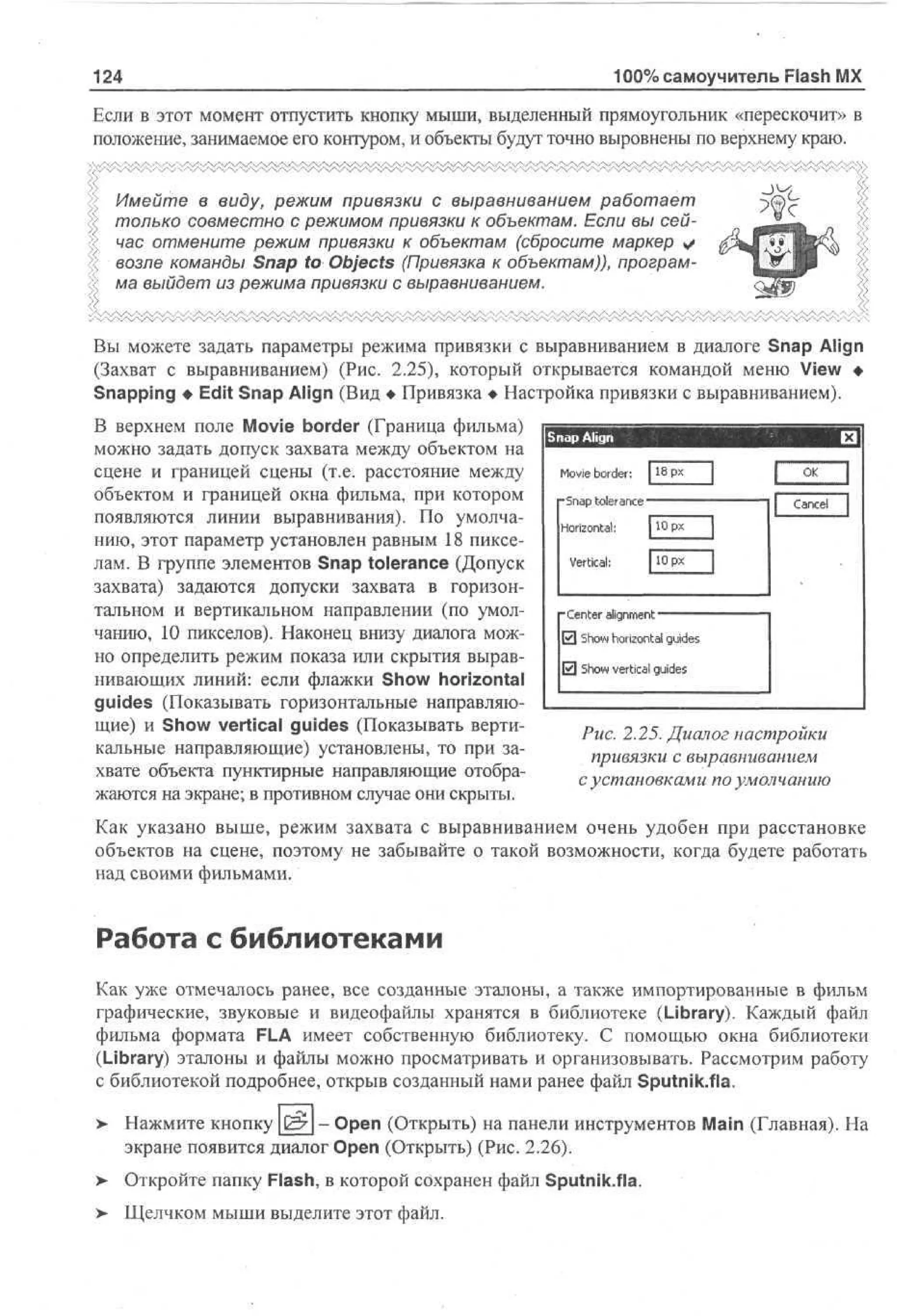 100% самоучитель Flash MX

124

Если в этот момент отпустить кнопку мыши, выделенный прямоугольник «перескочит» в
положение, занимаемое его контуром, и объекты будут точно выровнены по верхнему краю.
Имейте в виду, режим привязки с выравниванием работает
только совместно с режимом привязки к объектам. Если вы сейчас отмените режим привязки к объектам (сбросите маркер
возле команды Snap to Objects (Привязка к объектам)), программа выйдет из режима привязки с выравниванием.
Вы можете задать параметры режима привязки с выравниванием в диалоге Snap Align
(Захват с выравниванием) (Рис. 2.25), который открывается командой меню View •
Snapping • Edit Snap Align (Вид • Привязка • Настройка привязки с выравниванием).
В верхнем поле Movie border (Граница фильма)
можно задать допуск захвата между объектом на
сцене и границей сцены (т.е. расстояние между
объектом и границей окна фильма, при котором
появляются линии выравнивания). По умолчанию, этот параметр установлен равным 18 пикселам. В группе элементов Snap tolerance (Допуск
захвата) задаются допуски захвата в горизонтальном и вертикальном направлении (по умолчанию, 10 пикселов). Наконец внизу диалога можно определить режим показа или скрытия выравнивающих линий: если флажки Show horizontal
guides (Показывать горизонтальные направляющие) и Show vertical guides (Показывать вертикальные направляющие) установлены, то при захвате объекта пунктирные направляющие отображаются на экране; в противном случае они скрыты.

S a Align
np
Movie border: 118рх
"Snap tolerance
Horizontal;

Cancel
flOpx

Vertical:

-Center alignment
13 Show horizontal guides
0 Show vertical guides

Рис. 2.25. Диалог настройки
привязки с выравниванием
с установками по умолчанию

Как указано выше, режим захвата с выравниванием очень удобен при расстановке
объектов на сцене, поэтому не забывайте о такой возможности, когда будете работать
над своими фильмами.

Работа с библиотеками
Как уже отмечалось ранее, все созданные эталоны, а также импортированные в фильм
графические, звуковые и видеофайлы хранятся в библиотеке (Library). Каждый файл
фильма формата FLA имеет собственную библиотеку. С помощью окна библиотеки
(Library) эталоны и файлы можно просматривать и организовывать. Рассмотрим работу
с библиотекой подробнее, открыв созданный нами ранее файл Sputnik.fia.
>

Нажмите кнопку &_ - Open (Открыть) на панели инструментов Main (Главная). На
экране появится диалог Open (Открыть) (Рис. 2.26).

>

Откройте папку Flash, в которой сохранен файл Sputnik.fia.

>

Щелчком мыши выделите этот файл.

 