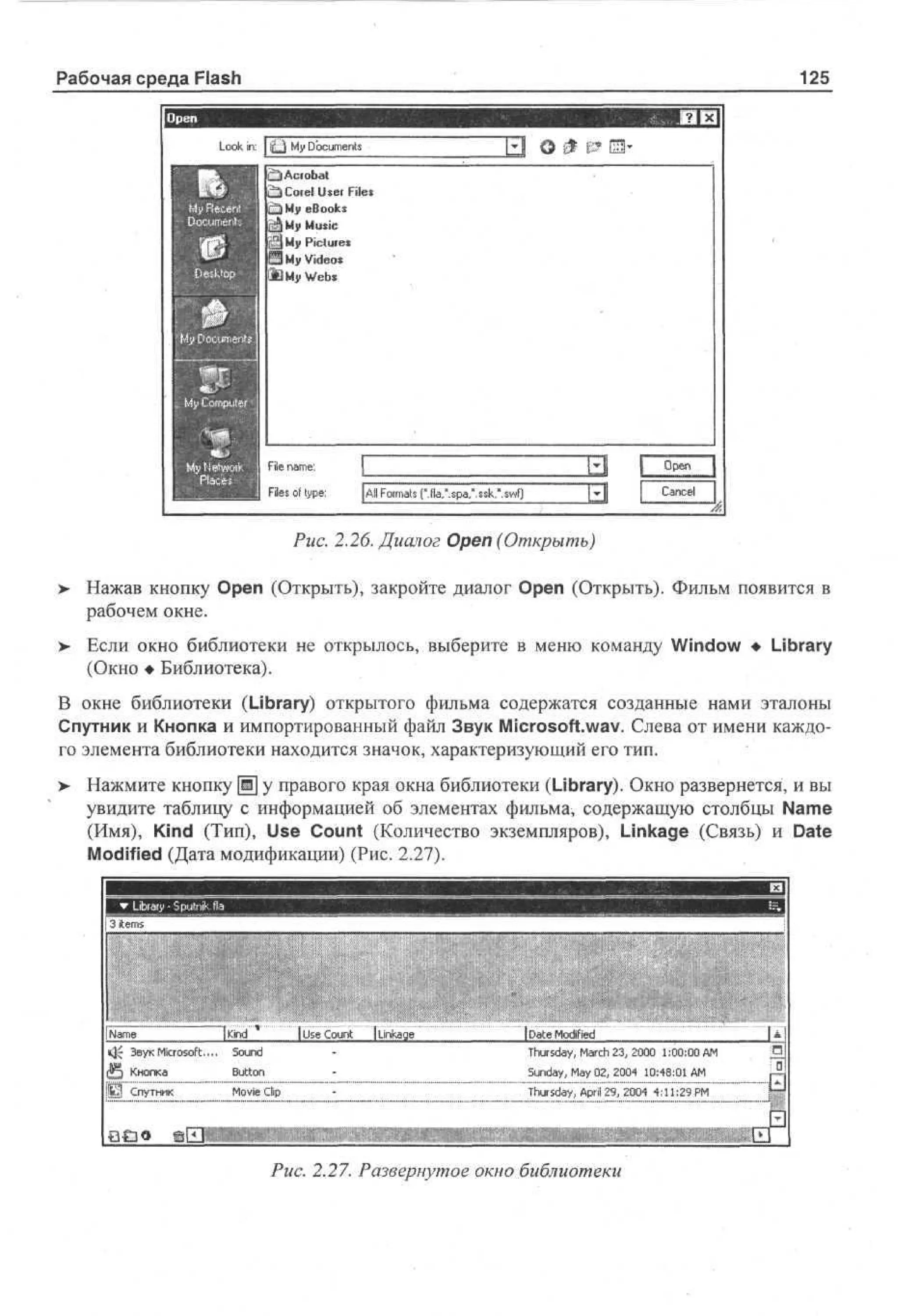 Рабочая среда Flash

125

L o in: j jQ M D cmn
ok
y ou e t
s
g^ Acrobat
CliCoiel U e Files
sr
e ok
B os
M Music
y
M Pictures
y
M Videos
y

О 0 & 031'

№ My Webs

Fl n m :
ie a e
Fe o t p :
is f ye
l

I
[All F r a (".fla.'.spa/.ssk/.swf)
omt
s

Puc. 2.26. Диалог Open (Открыть)
>

Нажав кнопку Open (Открыть), закройте диалог Open (Открыть). Фильм появится в
рабочем окне.

> Если окно библиотеки не открылось, выберите в меню команду Window • Library
•
(Окно • Библиотека).
В окне библиотеки (Library) открытого фильма содержатся созданные нами эталоны
Спутник и Кнопка и импортированный файл Звук Microsoft.wav. Слева от имени каждого элемента библиотеки находится значок, характеризующий его тип.
> Нажмите кнопку Щ у правого края окна библиотеки (Library). Окно развернется, и вы
увидите таблицу с информацией об элементах фильма, содержащую столбцы Name
(Имя), Kind (Тип), Use Count (Количество экземпляров), Linkage (Связь) и Date
Modified (Дата модификации) (Рис. 2.27).

Nm
ae

I Ue C u t j L k g
s o n na e
i

iDateModified

Ji Звук Microsoft....

Sound

Э Кнопка

Button

Sunday, May 02, 2004 10:48:01 AM

Thursday, March 23, 2000 1:00:00 AM

Л Спутник

Movie Clip

Thursday, Aprii 29, 2004 4:11:29 PM

S3 € 3 0

Puc. 2.27. Развернутое окно библиотеки

 