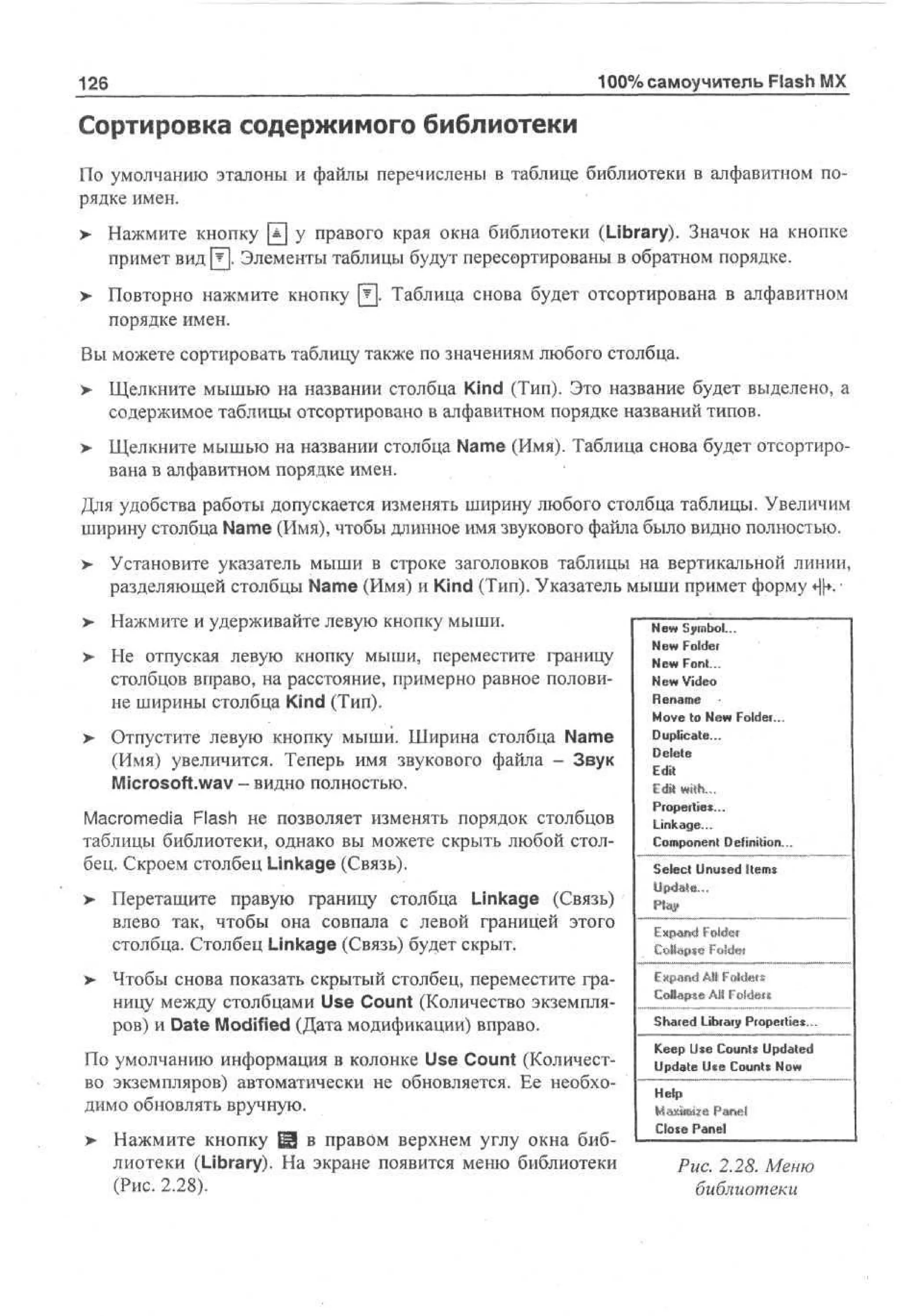 100% самоучитель Flash MX

126

Сортировка содержимого библиотеки
По умолчанию эталоны и файлы перечислены в таблице библиотеки в алфавитном порядке имен.
> Нажмите кнопку Щ у правого края окна библиотеки (Library). Значок на кнопке
•
примет вид 0 . Элементы таблицы будут пересортированы в обратном порядке.
> Повторно нажмите кнопку Щ. Таблица снова будет отсортирована в алфавитном
•
порядке имен.
Вы можете сортировать таблицу также по значениям любого столбца.
>

Щелкните мышью на названии столбца Kind (Тип). Это название будет выделено, а
содержимое таблицы отсортировано в алфавитном порядке названий типов.

> Щелкните мышью на названии столбца Name (Имя). Таблица снова будет отсортиро>
вана в алфавитном порядке имен.
Для удобства работы допускается изменять ширину любого столбца таблицы. Увеличим
ширину столбца Name (Имя), чтобы длинное имя звукового файла было видно полностью.
>

Установите указатель мыши в строке заголовков таблицы на вертикальной линии,
разделяющей столбцы Name (Имя) и Kind (Тип). Указатель мыши примет форму ф. •

>

Нажмите и удерживайте левую кнопку мыши.

>

Не отпуская левую кнопку мыши, переместите границу
столбцов вправо, на расстояние, примерно равное половине ширины столбца Kind (Тип).

> Отпустите левую кнопку мыши. Ширина столбца Name
•
(Имя) увеличится. Теперь имя звукового файла - Звук
Microsoft.wav - видно полностью.
Macromedia Flash не позволяет изменять порядок столбцов
таблицы библиотеки, однако вы можете скрыть любой столбец. Скроем столбец Linkage (Связь).
>

>

Перетащите правую границу столбца Linkage (Связь)
влево так, чтобы она совпала с левой границей этого
столбца. Столбец Linkage (Связь) будет скрыт.
Чтобы снова показать скрытый столбец, переместите границу между столбцами Use Count (Количество экземпляров) и Date Modified (Дата модификации) вправо.

По умолчанию информация в колонке Use Count (Количество экземпляров) автоматически не обновляется. Ее необходимо обновлять вручную.
>

Нажмите кнопку Ш в правом верхнем углу окна библиотеки (Library). На экране появится меню библиотеки
(Рис. 2.28).

N w Symbol...
e
N w Folder
e
N w Font...
e
N w Video
e
Rnm
ea e
M v to N w Folder...
oe
e
Duplicate...
Delete
Edit
Edit with...

Properties...
Linkage...
Component Definition...
Select Unused Items

Енр-and Folder

Expand Alt Folde*s
Coltapsft ЛИ Foldeu

Shared Library Properties...
K e U e Counts Updated
ep s
Update U e Counts N w
c
o
Help
Close Panel

Puc. 2.28. Меню
библиотеки

 