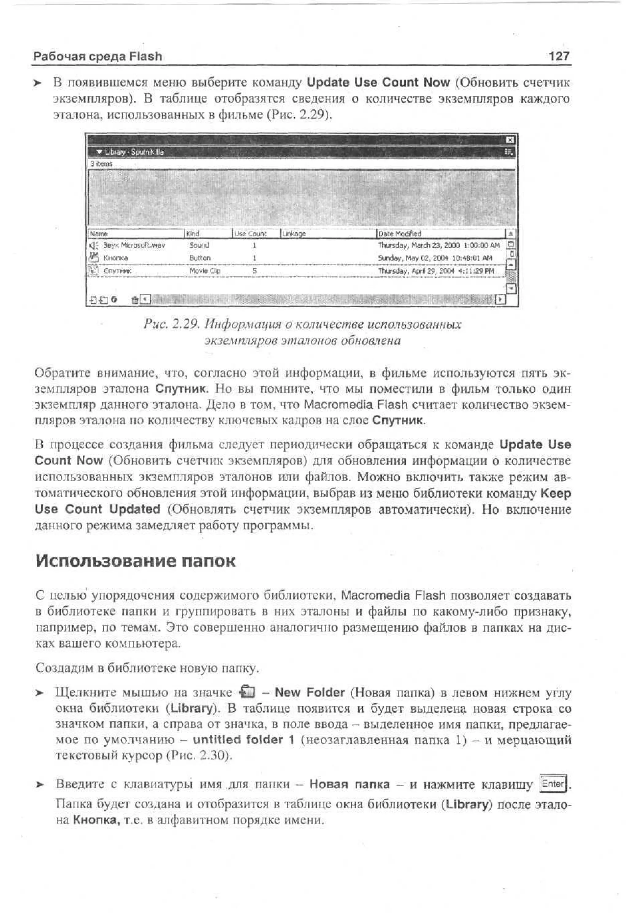 127

Рабочая среда Flash

> В появившемся меню выберите команду Update Use Count Now (Обновить счетчик
•
экземпляров). В таблице отобразятся сведения о количестве экземпляров каждого
эталона, использованных в фильме (Рис. 2.29).
I • L r r - p t k fla •
bay S un
i
i
i3 tm
ie s

Nm
'a e

<JJ Звук Microsoft.wav

Q

M

|Kind
Sound

j Use Count
1

Button

I

Movie Clip

Кнопка

;">..1 Спутник

£3£]O

M

5

j Linkage

[Date Modified
1*!
Thursday, March 23, 2000 1:00:00 AM
:
Sunday, May 02, 2004 10:48:01 AM
Thursday, April 29, 2004 4:11:29 PM

© Ш

Ш


J

Рис. 2.29. Информация о количестве использованных
экземпляров эталонов обновлена
Обратите внимание, что, согласно этой информации, в фильме используются пять экземпляров эталона Спутник. Но вы помните, что мы поместили в фильм только один
экземпляр данного эталона. Дело в том, что Macromedia Flash считает количество экземпляров эталона по количеству ключевых кадров на слое Спутник.
В процессе создания фильма следует периодически обращаться к команде Update Use
Count Now (Обновить счетчик экземпляров) для обновления информации о количестве
использованных экземпляров эталонов или файлов. Можно включить также режим автоматического обновления этой информации, выбрав из меню библиотеки команду Keep
Use Count Updated (Обновлять счетчик экземпляров автоматически). Но включение
данного режима замедляет работу программы.

Использование папок
С целью упорядочения содержимого библиотеки, Macromedia Flash позволяет создавать
в библиотеке папки и группировать в них эталоны и файлы по какому-либо признаку,
например, по темам. Это совершенно аналогично размещению файлов в папках на дисках вашего компьютера.
Создадим в библиотеке новую папку.
> Щелкните мышью на значке H i - New Folder (Новая папка) в левом нижнем углу
окна библиотеки (Library). В таблице появится и будет выделена новая строка со
значком папки, а справа от значка, в поле ввода - выделенное имя папки, предлагаемое по умолчанию - untitled folder 1 (неозаглавленная папка 1) - и мерцающий
текстовый курсор (Рис. 2.30).
>

Введите с клавиатуры имя для папки - Новая папка - и нажмите клавишу jfEnter].
Папка будет создана и отобразится в таблице окна библиотеки (Library) после эталона Кнопка, т.е. в алфавитном порядке имени.

 