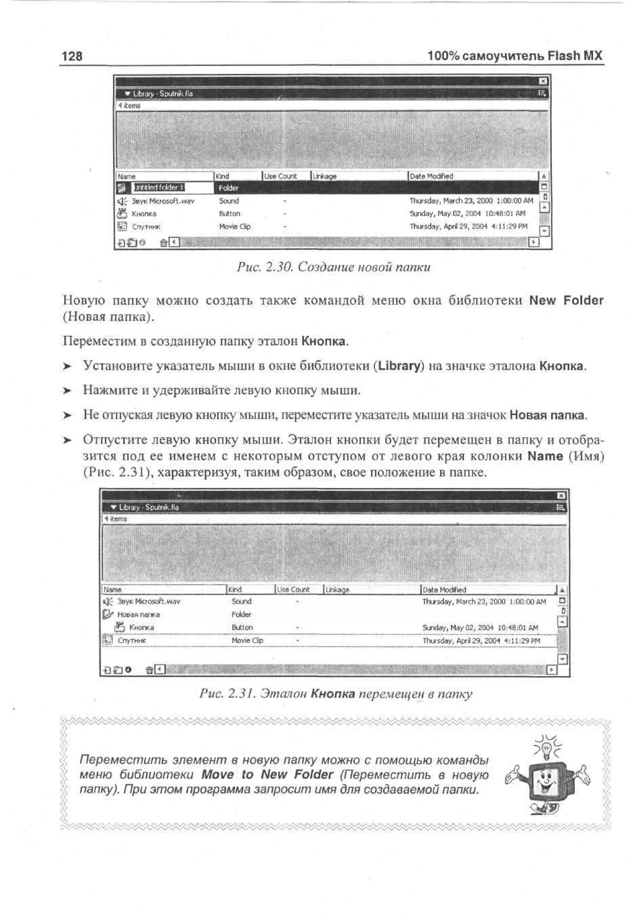 100% самоучитель Flash MX

128

J~ Звук Microsoft.wav
JJj Кнопка

Sound
Button

Thursday, March 23, 2000 1:00:00 AM

i5j Спутник

Movie Clip

Thursday, April 29, 2004 4:11:29 PM

Sunday, May 02, 2004 10:48:01 AM
i

Puc. 2.30. Создание новой папки
Новую папку можно создать также командой меню окна библиотеки New Folder
(Новая папка).
Переместим в созданную папку эталон Кнопка.
>

Установите указатель мыши в окне библиотеки (Library) на значке эталона Кнопка.

>

Нажмите и удерживайте левую кнопку мыши.

> Не отпуская левую кнопку мыши, переместите указатель мыши на значок Новая папка.
> Отпустите левую кнопку мыши. Эталон кнопки будет перемещен в папку и отобра•
зится под ее именем с некоторым отступом от левого края колонки Name (Имя)
(Рис. 2.31), характеризуя, таким образом, свое положение в папке.

•мню
ЯСС: Ж2И2ЛВ

m

4 tm
ie s

г

Nm
ae
s}£ З у Microsoft.wav
вк
£ k Н в я п па
» оа а к
($5 Кнопка
j[b*j Спутник

-'

•

"Ikind
Sound

•

;

-

|Use Count

[Linkage

I D a t e Modified
Thursday, March 2 3 , 2 0 0 0 1 : 0 0 : 0 0 AM

•

Folder
Button

Sunday, M a y 0 2 , 2 0 0 4

Movie Clip

Thursday, AprJ 2 9 , 2 0 0 4 4 : 1 1 : 2 9 PM

10:48:01AM
•

••••••

•

1

Puc. 2.31. Эталон Кнопка перемещен в папку
-JM
Переместить элемент в новую папку можно с помощью команды
меню библиотеки Move to New Folder (Переместить в новую
папку). При этом программа запросит имя для создаваемой папки.

 