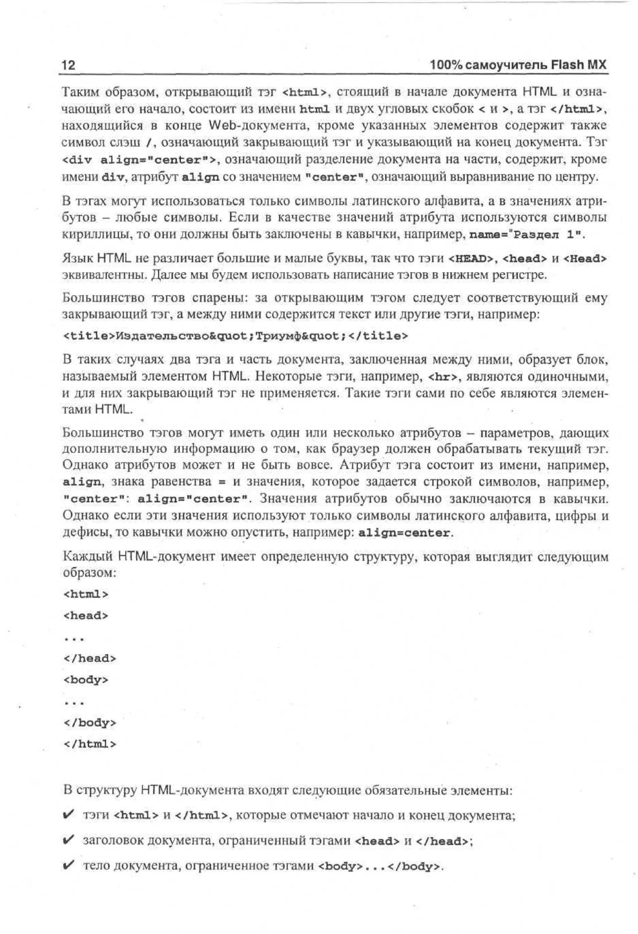 12

100% самоучитель Flash MX

Таким образом, открывающий тэг <html>, стоящий в начале документа HTML и означающий его начало, состоит из имени html и двух угловых скобок < и >, а тэг </html>,
находящийся в конце Web-документа, кроме указанных элементов содержит также
символ слэш /, означающий закрывающий тэг и указывающий на конец документа. Тэг
<div align="center">, означающий разделение документа на части, содержит, кроме
имени div, атрибут a l i g n со значением "center", означающий выравнивание по центру.
В тэгах могут использоваться только символы латинского алфавита, а в значениях атрибутов - любые символы. Если в качестве значений атрибута используются символы
кириллицы, то они должны быть заключены в кавычки, например, пате="Раздел 1".
Язык HTML не различает большие и малые буквы, так что тэги <HEAD>, <head> и <Head>
эквивалентны. Далее мы будем использовать написание тэгов в нижнем регистре.
Большинство тэгов спарены: за открывающим тэгом следует соответствующий ему
закрывающий тэг, а между ними содержится текст или другие тэги, например:
; </title>
В таких случаях два тэга и часть документа, заключенная между ними, образует блок,
называемый элементом HTML. Некоторые тэги, например, <hr>, являются одиночными,
и для них закрывающий тэг не применяется. Такие тэги сами по себе являются элементами HTML.
Большинство тэгов могут иметь один или несколько атрибутов - параметров, дающих
дополнительную информацию о том, как браузер должен обрабатывать текущий тэг.
Однако атрибутов может и не быть вовсе. Атрибут тэга состоит из имени, например,
a l i g n , знака равенства = и значения, которое задается строкой символов, например,
"center": a l i g n » " c e n t e r " . Значения атрибутов обычно заключаются в кавычки.
Однако если эти значения используют только символы латинского алфавита, цифры и
дефисы, то кавычки можно опустить, например: align=center.
Каждый HTML-документ имеет определенную структуру, которая выглядит следующим
образом:
<html>
<head>
</head>
<body>
</body>
</html>

В структуру HTML-документа входят следующие обязательные элементы:
i/ тэги <html> и </html>, которые отмечают начало и конец документа;
%/ заголовок документа, ограниченный тэгами <head> и </head>;
• тело документа, ограниченное тэгами <body>... </body>.

 